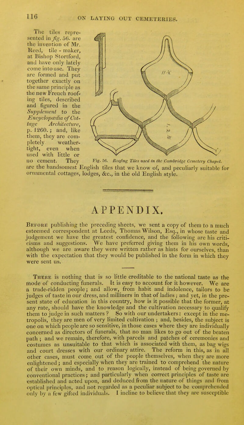 IIG Tlic tiles repre- sented ill Jig. 5G. are the invention of Mr. Itccd, tile - maker, at Bishop Stortford, and have onl}' lately come into use. They are formed and put together exactly on the same principle as the new French roof- ing tiles, described and figured in the Suppleme?it to the Encyclopcedia of Cot- tage Architecture, p. 1260.; and, like them, they are com- pletely weather- tight, even when used with little or no cement. They Fig. 56. lloqfing nies used in Ihc Cambridge Cemetci-y Chapel. are the handsomest English tiles that we know of, and peculiarly suitable for ornamental cottages, lodges, &c., in the old English style. APPENDIX. Befoue publishing the preceding sheets, we sent a copy of them to a much esteemed correspondent at Leeds, Thomas Wilson, Esq., in whose taste and judgement we have the greatest confidence, and the following are his criti- cisms and suggestions. We have preferred giving them in his own words, although we are aware they were written rather as hints for ourselves, than with the expectation that they would be published in the form in which they were sent us. There is nothing that is so little creditable to the national taste as the mode of conducting funerals. It is easy to account for it however. We are a trade-ridden people; and allow, from habit and indolence, tailors to be judges of taste in our dress, and milliners in that of ladies; and yet, in the pre- sent state of education in this country, how is it possible that the former, at any rate, should have the knowledge and the cultivation necessary to quahfy them to judge in such matters ? So with our undertakers: except in the me- tropolis, they are men of very limited cultivation ; and, besides, the subject is one on which people are so sensitive, in those cases where they are individually concerned as directors of funerals, that no man likes to go out of the beaten path ; and we remain, therefore, with parcels and patches of ceremonies and costumes as unsuitable to that which is associated with them, as bag wigs and court dresses with our ordinary attire. The reform in this, as in all other cases, must come out of the people themselves, when they are more enlightened ; and especially when they are trained to comprehend the nature of their own minds, and to reason logically, instead of being governed by conventional practices; and particularly when correct principles of taste arc established and acted upon, and deduced from the nature of things and from optical principles, and not regarded as a peculiar subject to be comprehended only by a few gifted individuals. 1 incline to believe that they are susceptible