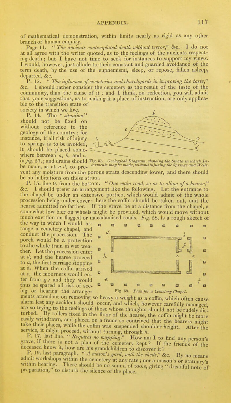 of mathematical demonstration, within limits neai-ly as rigid as any ojher branch of human enquiry. Page 11.  The ancients contemplated death without terror &c. I do not at all agree with the writer quoted, as to the feelings of the ancients respect- ing death ; but I have not time to seek for instances to support my views. I would, however, just allude to their constant and guarded avoidance of the term death, by the use of the euphemismi, sleep, or repose, fallen asleep, departed, &c. P. 12.  The influence of cemeteries and churchi/ards in imj^roving the taste, &c. I should rather consider the cemetery as the result of the taste of the community, than the cause of it ; and I think, on reflection, you will admit that your suggestions, as to making it a place of instruction, are only applica- ble to the transition state of society in which we live. P. 14. The situation should not be fixed on without reference to the geology of tlie country ; for instance, if all risk of injury to springs is to be avoided, it should be placed some- where between a, b, and c, in fig. 57.; and drains should fig. 57. Geological Diagram, showing the Strata in which In- be made as at a d to pre- *^'''^^'i/^''^'^'''^''°^0'''S'/''^SpringsaTidn'elis. vent any moisture from the porous strata descending lower, and there should be no habitations on these strata. P. 13. line 9. from the bottom.  Oiie main road, so as to alloiu of a hearse &c. I should prefer an arrangement like the following. Let the entrance to the chapel be under an extensive portico, which would admit of the whole procession being under cover: here the coffin should be taken out, and the hearse admitted no farther. If the grave be at a distance from the chapel, a somewhat low bier on wheels might be provided, which would move without much exertion on flagged or macadamised roads. Fig. 58. is a rough sketch of the way in which I would ar- range a cemetery chapel, and conduct the procession. The porch would be a protection to.the whole train in wet wea- ther. Let the procession enter at d, and the hearse proceed to a, the first carriage stopping at b. When the coffin arrived at c, the mourners would en- ter from g; and they would « j- thus be spared all risk of see- ^saascaQSQ ing or hearing the arrange- Fig. 58. Plan for a Cemetery Chapel. ments attendant on removing so heavy a weight as a coffin, which often cause alarm lest any accident should occur, and which, however carefully manao-ed are so trying to the feelings of those whose thoughts should not be rudely disi turbed. By rollers fixed in the floor of the hearse, the coffin might be more easily withdrawn, and placed on a frame so contrived that the bearers nii^ht take their places, while the coffin was suspendetl shoulder height. After the service, it might proceed, without turning, through h. I . 17. last line.  Requires no nuqjping. How am I to find any person's grave, if there is not a plan of the cemetery kept ? If the friends of the deceased know it, how are his grandchildren to discover it ? P. 19. last paragraph.  A mason's yard, ivilh the sheds, &c. By no means admit vvork.shops within the cemetery at any rate ; nor a mason's oV statuary's witiiin hearing. Fhere should be no sound ol' tools, giving  dreadful note of preparation, to disturb the silence of the place.