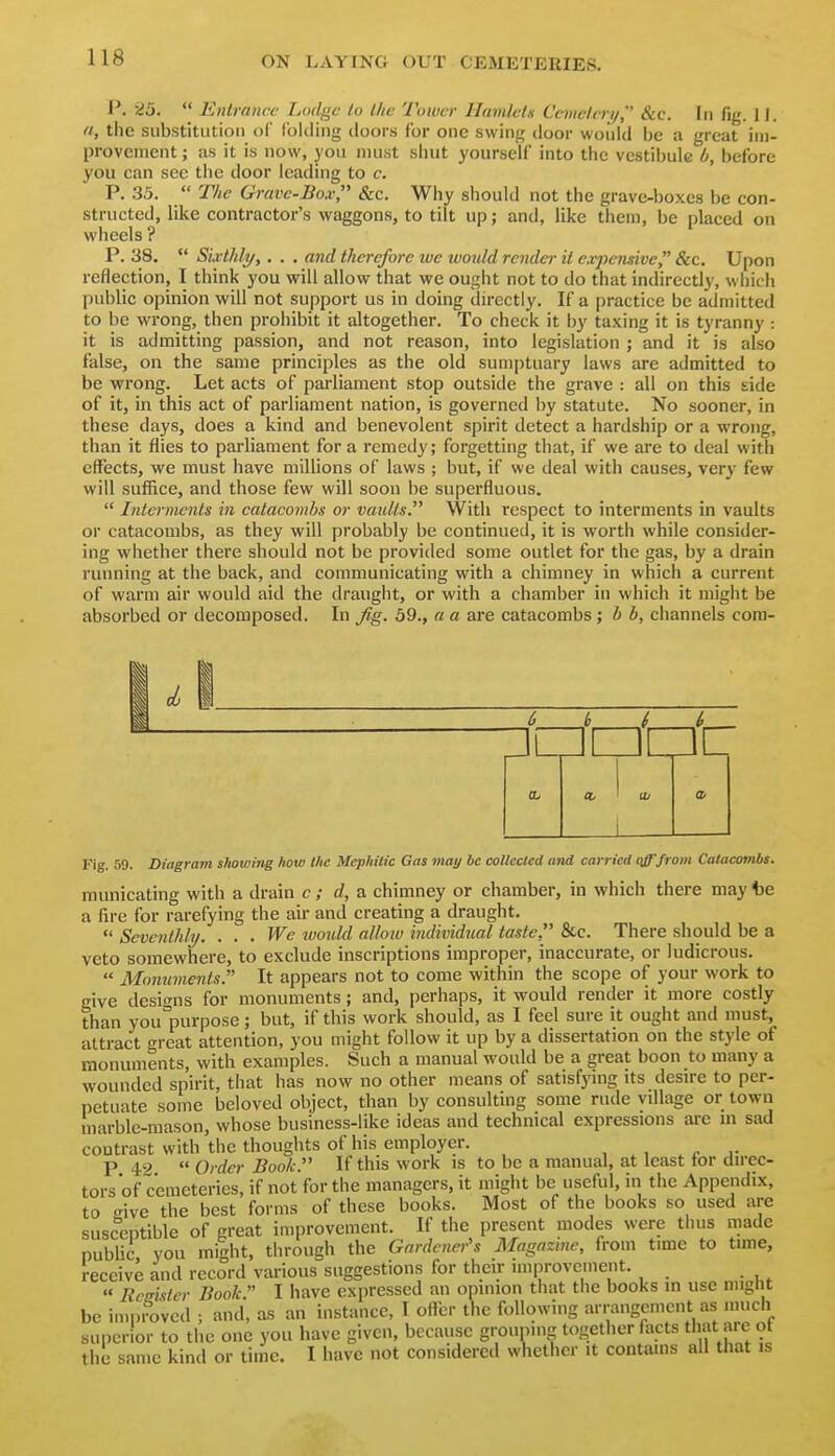 P. 25.  Entrance Lodge to t/ic Tower Hamlel.s Ccmelni/, &c. [ii fig. II. a, the substitution of folding doors for one swing door would be a great im- provement ; as it is now, you must shut yourself into the vestibule b, before you can see the door leading to c. P. 35.  The Gravc-Box Sec. Why should not the grave-boxes be con- structed, like contractor's waggons, to tilt up; and, like them, be placed on wheels ? P. 38.  Sivthli/,. . . and therefore lue luouhl render it expensive 8ic. Upon reflection, I think you will allow that we ought not to do that indirectly, whicli public opinion will not support us in doing directly. If a practice be admitted to be wrong, then prohibit it altogether. To check it by taxing it is tyranny: it is admitting passion, and not reason, into legislation ; and it is also false, on the same principles as the old sumptuary laws are admitted to be wrong. Let acts of parliament stop outside the grave : all on this side of it, in this act of parliament nation, is governed by statute. No sooner, in these days, does a kind and benevolent spirit detect a hardship or a wrong, than it flies to parliament for a remedy; forgetting that, if we are to deal with effects, we must have millions of laws ; but, if we deal with causes, very few will suffice, and those few will soon be superfluous.  Interments in catacombs or vaults. With respect to interments in vaults or catacombs, as they will probably be continued, it is worth while consider- ing whether there should not be provided some outlet for the gas, by a drain running at the back, and communicating with a chimney in which a current of warm air would aid the draught, or with a chamber in which it might be absorbed or decomposed. In j^g. 59., a a are catacombs; b b, channels com- 0/ Fig. 59. Diagram showing how the Mephilic Gas may be collected and carried qjF/ro/n Catacombs. municating with a drain c ; d, a chimney or chamber, in which there may be a fire for rarefying the air and creating a draught. *' Seventhly. . . . We would allow individual taste. &c. There should be a veto somewhere, to exclude inscriptions improper, inaccurate, or ludicrous.  Monuments. It appears not to come within the scope of your work to give designs for monuments; and, perhaps, it would render it more costly than you'purpose; but, if this work should, as I feel sure it ought and must, attract great attention, you might follow it up by a dissertation on the style of monuments, with examples. Such a manual would be a great boon to many a wounded spirit, that has now no other means of satisfying its desire to per- petuate some beloved object, than by consulting some rude village or town marble-mason, whose business-like ideas and technical expressions are m sad contrast with the thoughts of his employer. P 49  Order Book. If this work is to be a manual, at least for direc- tors of cemeteries, if not for the managers, it might be useful, in the Appendix, to cive the best forms of these books. Most of the books so used are susceptible of great improvement. If the present modes were thus made public you might, through the Gardener's Magazine, from time to time, receive and record various suggestions for their improvement. « Remtcr Book  I have expressed an opinion that the books m use might be improved ; and, as an instance, T oHer the following arrangement as much suiicrior to the one you have given, because grouping together facts that are ot the same kind or time. I have not considered whether it contains all that is