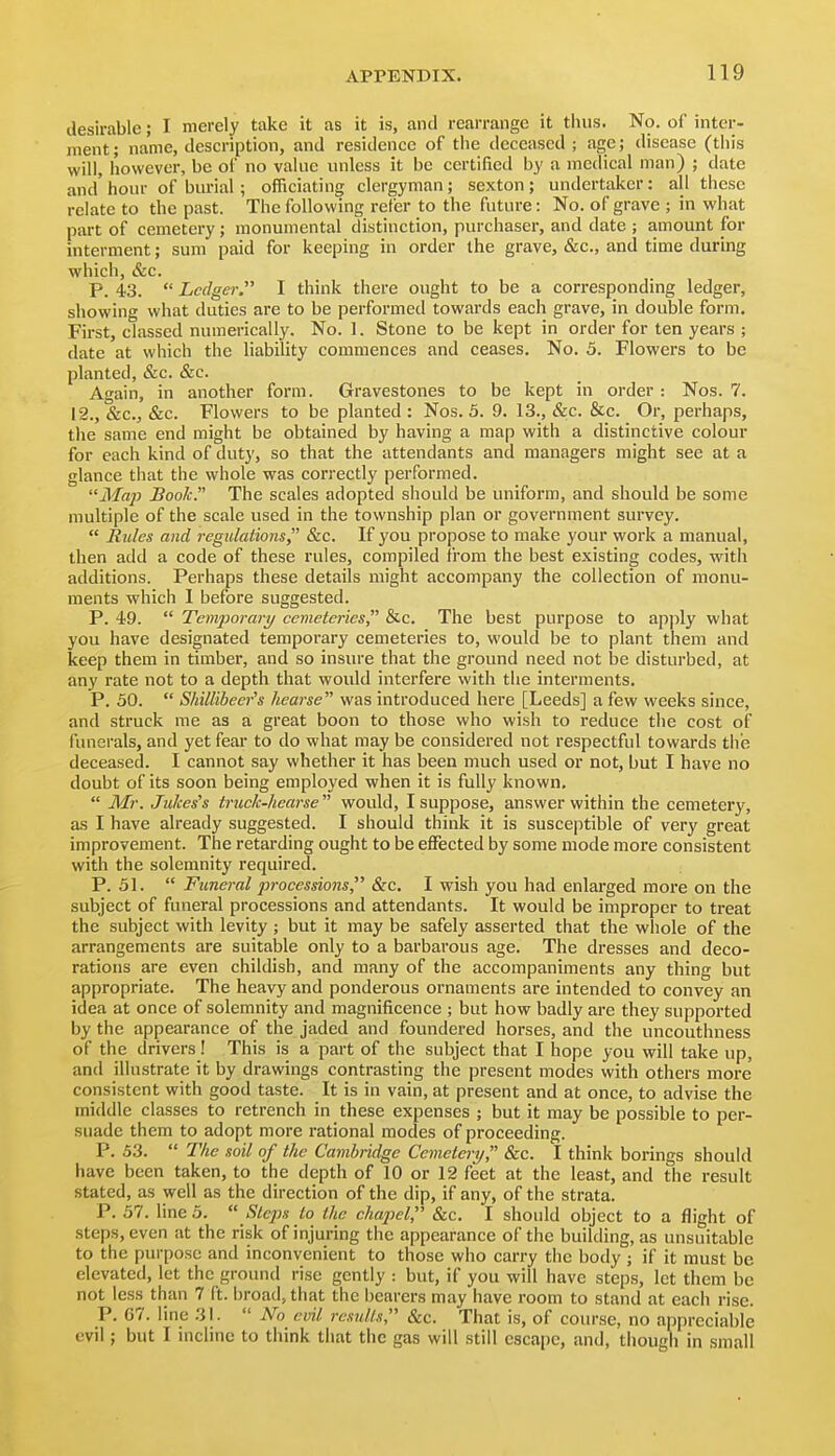 desirable; I merely take it as it is, and rearrange it thus. No. of inter- ment; name, description, and residence of the deceased ; age; disease (this will, however, be of no value unless it be certified by a medical man) ; date and'hour of bm-ial; officiating clergyman; sexton; undertaker: all these relate to the past. The following refer to the future: No. of grave ; in what part of cemetery; monumental distinction, purchaser, and date ; amount for interment; sum paid for keeping in order the grave, &c., and time during which, &c. P. 43.  Ledger. I think there ought to be a corresponding ledger, showing what duties are to be performed towards each grave, in double form. First, classed numerically. No. I. Stone to be kept in order for ten years ; date at which the liability commences and ceases. No. 5. Flowers to be planted, &c. &c. Again, in another form. Gravestones to be kept in order: Nos. 7. 12., &c., &c. Flowers to be planted : Nos. 5. 9. 13., &c. &c. Or, perhaps, the same end might be obtained by having a map with a distinctive colour for each kind of duty, so that the attendants and managers might see at a glance that the whole was correctly performed. Map Book. The scales adopted should be uniform, and should be some multiple of the scale used in the township plan or government survey.  Rides and regulations, &c. If you propose to make your work a manual, then add a code of these rules, compiled from the best existing codes, with additions. Perhaps these details might accompany the collection of monu- ments which I before suggested. P. iQ.  Temjjorary cemeteries, &c. The best purpose to apply what you have designated temporary cemeteries to, would be to plant them and keep them in timber, and so insure that the ground need not be disturbed, at any rate not to a depth that would interfere with the interments. P. 50.  Shillibeer's hearse was introduced here [Leeds] a few weeks since, and struck me as a great boon to those who wish to reduce the cost of funerals, and yet fear to do what may be considered not respectful towards the deceased. I cannot say whether it has been much used or not, but I have no doubt of its soon being employed when it is fully known,  Mr. Jukes's truck-hearse would, I suppose, answer within the cemetery, as I have already suggested. I should think it is susceptible of very great improvement. The retarding ought to be effected by some mode more consistent with the solemnity required. P. 51.  Funeral processions &c. I wish you had enlarged more on the subject of funeral processions and attendants. It would be improper to treat the subject with levity ; but it may be safely asserted that the whole of the arrangements are suitable only to a barbarous age. The dresses and deco- rations are even childish, and many of the accompaniments any thing but appropriate. The heavy and ponderous ornaments are intended to convey an idea at once of solemnity and magnificence ; but how badly are they supported by the appearance of the jaded and foundered horses, and the uncouthness of the drivers! This is a part of the subject that I hope you will take up, and illustrate it by drawings contrasting the present modes with others more' consistent with good taste. It is in vain, at present and at once, to advise the middle classes to retrench in these expenses ; but it may be possible to per- suade them to adopt more rational modes of proceeding. P. 53.  The soil of the Cambridge Cemetcrt/, Sec. I think borings should have been taken, to the depth of 10 or 12 feet at the least, and the result stated, as well as the direction of the dip, if any, of the strata. P. 57. line 5.  Steps to the chapel, &c. I should object to a flight of .steps, even at the risk of injuring the appearance of the building, as unsuitable to the purpose and inconvenient to those who carry the body ; if it must be elevated, let the ground rise gently : but, if you will have steps, let them be not less than 7 ft. broad, that the bearers may have room to stand at each rise. P. G7. line 31.  No evil re.wK.i, &c. That is, of course, no appreciable evil; but I mclinc to think that the gas will still escape, and, though in small