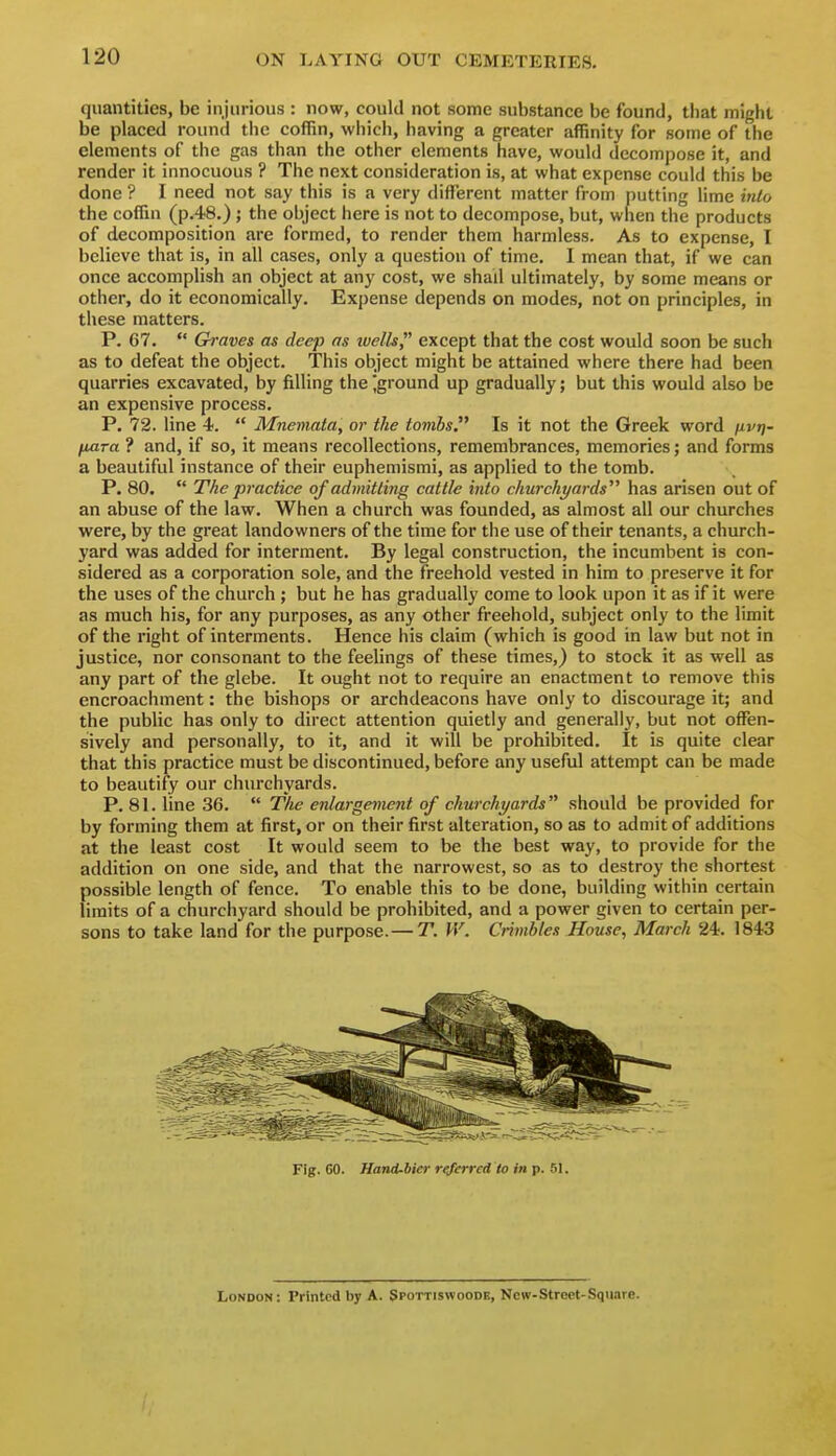 quantities, be injurious : now, could not some substance be found, that might be placed round the coffin, which, having a greater affinity for some of the elements of the gas than the other elements have, would decompose it, and render it innocuous ? The next consideration is, at what expense could this be done ? I need not say this is a very different matter from putting lime into the coffin (p.48.) ; the object here is not to decompose, but, when the products of decomposition are formed, to render them harmless. As to expense, I believe that is, in all cases, only a question of time. 1 mean that, if we can once accomplish an object at any cost, we shall ultimately, by some means or other, do it economically. Expense depends on modes, not on principles, in these matters. P. C7.  Graves as deep as tvells, except that the cost would soon be such as to defeat the object. This object might be attained where there had been quarries excavated, by filling the jground up gradually; but this would also be an expensive process. P. 72. line 4.  Mneviata, or the tombs. Is it not the Greek word fivri- fjutra ? and, if so, it means recollections, remembrances, memories; and forms a beautiful instance of their euphemismi, as applied to the tomb. P. 80.  The practice of admitting cattle into churchyards has arisen out of an abuse of the law. When a church was founded, as almost all our churches were, by the great landowners of the time for the use of their tenants, a church- yard was added for interment. By legal construction, the incumbent is con- sidered as a corporation sole, and the freehold vested in him to preserve it for the uses of the church ; but he has gradually come to look upon it as if it were as much his, for any purposes, as any other freehold, subject only to the limit of the right of interments. Hence his claim (which is good in law but not in justice, nor consonant to the feelings of these times,) to stock it as well as any part of the glebe. It ought not to require an enactment to remove this encroachment: the bishops or archdeacons have only to discourage it; and the public has only to direct attention quietly and generally, but not offen- sively and personally, to it, and it will be prohibited. It is quite clear that this practice must be discontinued, before any useful attempt can be made to beautify our churchyards. P. 81. line 36.  The enlargement of churchyards should be provided for by forming them at first, or on their first alteration, so as to admit of additions at the least cost It would seem to be the best way, to provide for the addition on one side, and that the narrowest, so as to destroy the shortest possible length of fence. To enable this to be done, building within certain limits of a churchyard should be prohibited, and a power given to certain per- sons to take land for the purpose.— T. IV. Crimbles House, March 24. 1843 Fig. 60. Hand-bicr referred to in p. 51. London: Printed by A. Spottiswoodk, New-Street-SquarB.