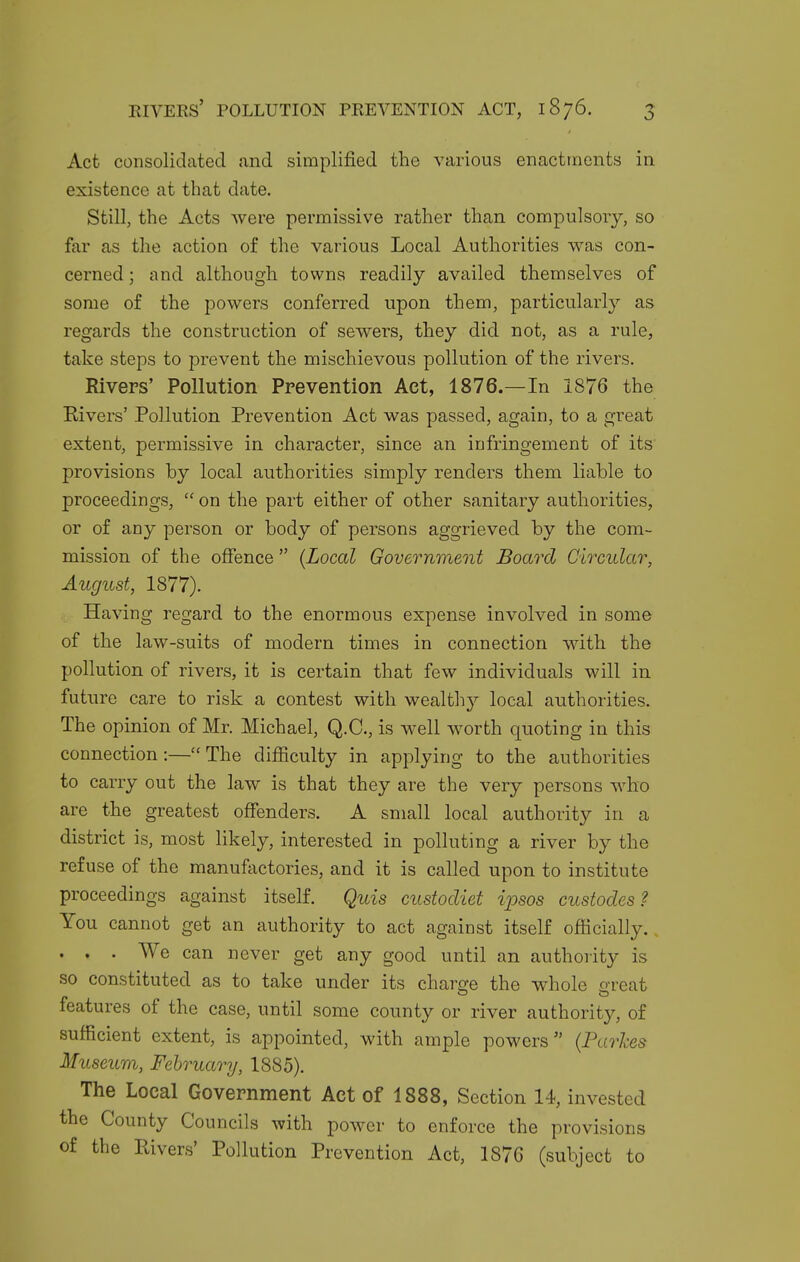 Act consolidated and simplified the various enactments in existence at that date. Still, the Acts were permissive rather than compulsory, so far as the action of the various Local Authorities was con- cerned ; and although towns readily availed themselves of some of the powers conferred upon them, particularly as regards the construction of sewers, they did not, as a rule, take steps to prevent the mischievous pollution of the rivers. Rivers' Pollution Prevention Act, 1876.—In 1876 the Rivers' Pollution Prevention Act was passed, again, to a great extent, permissive in character, since an infringement of its provisions by local authorities simply renders them liable to proceedings,  on the part either of other sanitary authorities, or of any person or body of persons aggrieved by the com- mission of the offence  {Local Government Board Circular, August, 1877). Having regard to the enormous expense involved in some of the law-suits of modern times in connection with the pollution of rivers, it is certain that few individuals will in future care to risk a contest with wealthy local authorities. The opinion of Mr. Michael, Q.C., is well worth quoting in this connection:—The difficulty in applying to the authorities to carry out the law is that they are the very persons who are the greatest offenders. A small local authority in a district is, most likely, interested in polluting a river by the refuse of the manufactories, and it is called upon to institute proceedings against itself. Quis custodiet ipsos custodes ? You cannot get an authority to act against itself officially.. . . . We can never get any good until an authority is so constituted as to take under its charge the whole great features of the case, until some county or river authority, of sufficient extent, is appointed, with ample powers {Parhes Museum, February, 1885). The Local Government Act of 1888, Section 14, invested the County Councils with power to enforce the provisions of the Eivers' Pollution Prevention Act, 187G (subject to