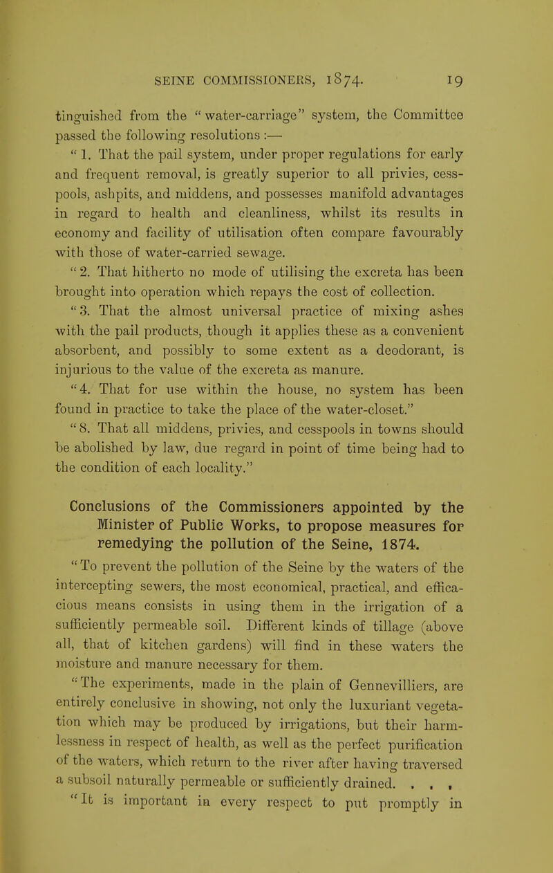 tinguished from the  water-carriage system, the Committee passed the following resolutions :—  1. That the pail system, under proper regulations for early and frequent removal, is greatly superior to all privies, cess- pools, ashpits, and middens, and possesses manifold advantages in regard to health and cleanliness, whilst its results in economy and facility of utilisation often compare favourably with those of water-carried sewage.  2. That hitherto no mode of utilising the excreta has been brought into operation which repays the cost of collection,  3. That the almost universal practice of mixing ashes with the pail products, though it applies these as a convenient absorbent, and possibly to some extent as a deodorant, is iDj'urious to the value of the excreta as manure. 4. That for use within the house, no system has been found in practice to take the place of the water-closet. 8. That all middens, privies, and cesspools in towns should be abolished by law, due regard in point of time being had to the condition of each locality. Conclusions of the Commissioners appointed by the Minister of Public Works, to propose measures for remedying- the pollution of the Seine, 1874.  To prevent the pollution of the Seine by the waters of the intercepting sewers, the most economical, practical, and effica- cious means consists in using them in the irrigation of a sufficiently permeable soil. Different kinds of tillage (above all, that of kitchen gardens) will find in these waters the moisture and manure necessary for them.  The experiments, made in the plain of Gennevilliers, are entirely conclusive in showing, not only the luxuriant vegeta- tion which may be produced by irrigations, but their harm- lessness in respect of health, as well as the perfect purification of the waters, which return to the river after havino; traversed a subsoil naturally permeable or sufliciently drained. , , , It is important in every respect to put promptly in