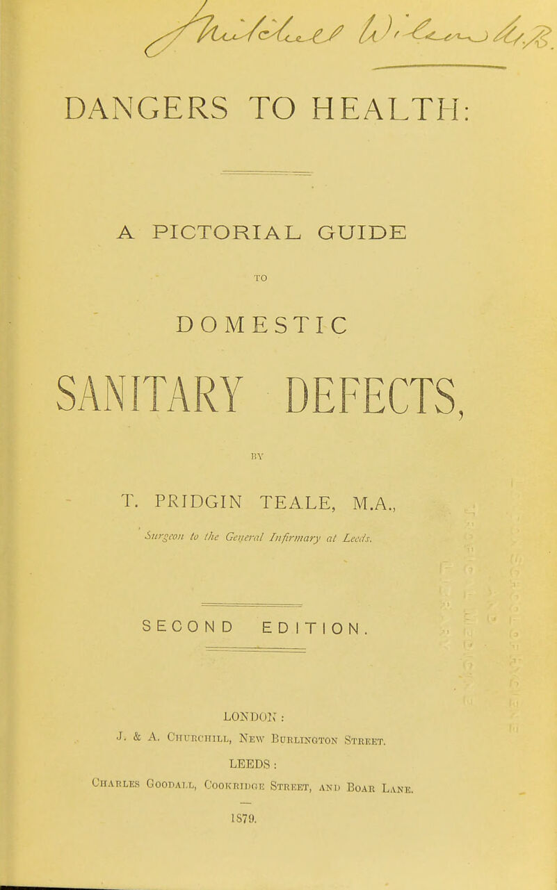 A PICTORIAL GUIDK TO DOMESTIC SANITARY DEFECTS, liV T. PRIDGIN TEALE, M.A. Surgeon to the General Iiifirviary at Leeds. SECOND EDITION LONDOl^ : J. & A. CiruKciriLL, New Burlington Street. LEEDS: Chat?les GooPAi.L, CooK-Eiunn: Street, and Boar Lane. 1S79.