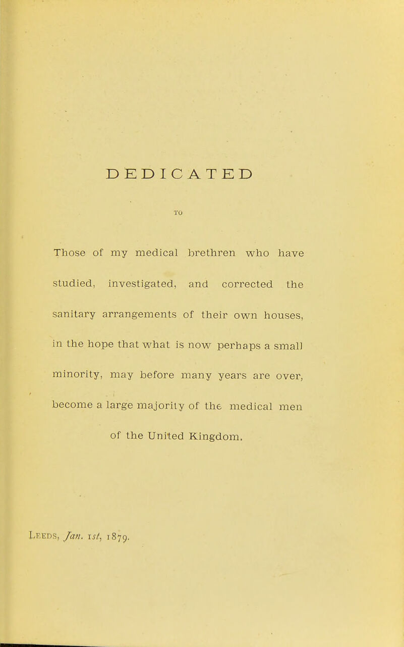 DEDICATED TO Those of my medical brethren who have studied, investigated, and corrected the sanitary arrangements of their own houses, in the hope that what is now perhaps a small minority, may before many years are over, become a large majority of the medical men of the United Kingdom. Leeds, Jan. \st^ 1879.