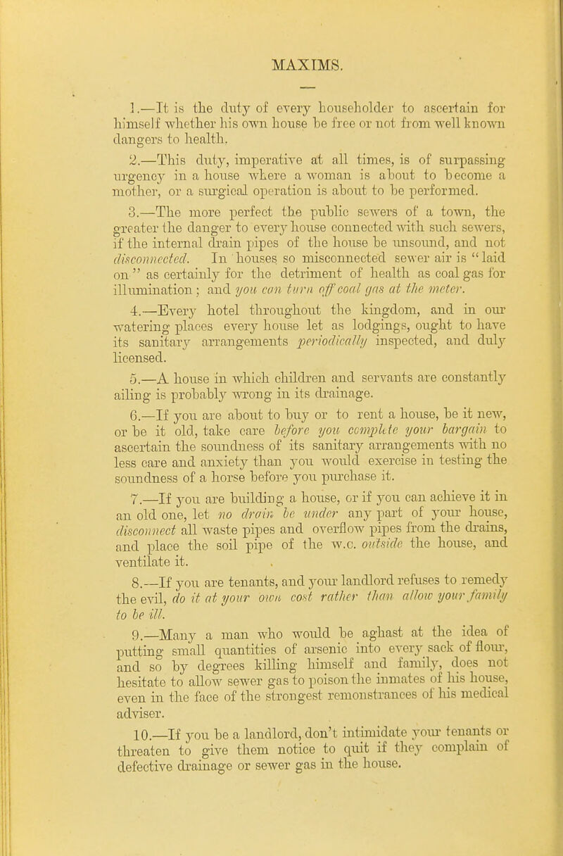 MAXIMS. 1. —It is the duty of every householder to ascertain for himself whether his own house he free or not from well known dangers to health. 2. —This duty, imperative at all times, is of surpassing urgency in a house where a Avoman is ahout to hecome a mother, or a surgical operation is about to he performed. 3. —The more perfect the public sewers of a town, the greater the danger to every house connected Avith such sewers, if the internal drain pipes of the house be imsoimd, and not disconnected. In houses so misconnected sewer air is laid on  as certainly for the detriment of health as coal gas for illumination ; and you can turn off coal gris at the meter. 4. —Every hotel throughoiit the kingdom, and in our watering places every house let as lodgings, ought to have its sanitary arrangements periodically inspected, and duly licensed. 5. —A house in which children and servants are constantly ailing is probably wrong in its drainage. 6. —If you are about to buy or to rent a house, be it new, or be it old, take care hefore you compkte yotir bargain to ascertain, the soimdness of its sanitary arrangements mth no less care and anxiety than you would exercise in testing the soundness of a horse before you piu^chase it. 7. —If 3^ou are building a house, or if you can achieve it in an old one, let no drain he under any part of your house, disconnect all waste pipes and overflow pipes from the drains, and place the soil pipe of the w.c. ontmle the house, and ventilate it. 8. —If you are tenants, and youi- landlord refuses to remedy the evil, do it at your own cof^t rather than allow yourfamily to be ill. 9. —Many a man who would be aghast at the idea of putting small quantities of arsenic into every sack of flom-, and so by degrees killing himself and family, does not hesitate to alloAv sewer gas to poison the inmates of his house, even in the face of the strongest remonstrances of his medical adviser. 10. —If you be a landlord, don't intimidate yoiu' tenants or threaten to give them notice to quit if they complain of defective di-ainage or sewer gas in the house.