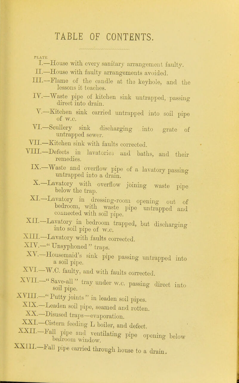 TABLE OF CONTENTS. PLATE I-—House with every sanitary arrangement faiiltj. II-—House with faulty arrangements avoided. III. —Flame of_ the candle at the keyhole, and the lessons it teaches. IV. —Waste pipe of kitchen sink untrajiped, passing direct into drain. v.—Kitchen sink carried untrapped into soil pipe of w.c. VI.—Scullery sink discharging into grate of imtrapped sewer. ^H-—Eiitchen sink with faults corrected. VIII.—Defects in lavatorico and baths, and their remedies. IX.—Waste and overflow pipe of a lavatory passing untrapped into a drain. X.—Lavatory with overflow joining waste pipe below the trap. ^ ^ XI,—Lavatory in dressing-room opening out of bedroom, with waste pipe untrapped and connected with soil pipe. XII.-Layatory in bedroom trapped, but discharginn- into soil pipe of w.c. XIII. —Lavatory with faults corrected. XIV. — Unsyphoned  traps. XV.-Housemaid's sink pipe passing untrapped into a soil pipe. '■^ XVI.—W.C. faulty, and with faults corrected. XVII.- Save-all  tray under w.c. passing direct into soil pipe. XVIII.—Putty joints in leaden soil pipes. XIX.—Leaden soil pipe, seamed and rotten. XX.—Disused traps—evaporation. XXI.—Cistern feeding L boiler, and defect. XXII.-Fall pipe and ventilating pipe opening below bedroom window. XXIIL-Fall pipe carried thi'ough house to a dr I'am.