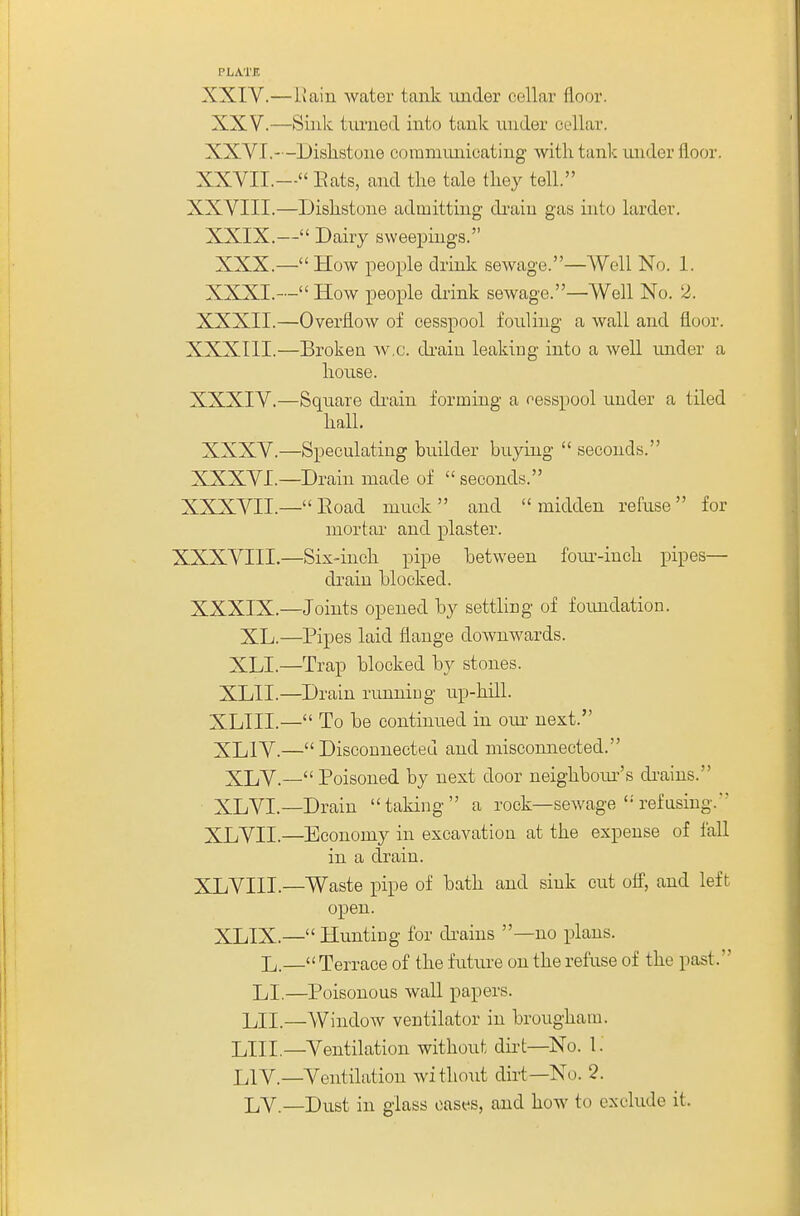 PLATE XXIV.—Hain water tank under cellar floor. XXV.—Sink tvu-ned into tank viuder cellar. XXVI.—Dislistone coramiinicating with tank under floor. XXVII.— Eats, and the tale they tell. XXVIII.—Dishstone admitting di'aiu gas into larder. XXIX.— Dairy sweepings. XXX.— How people drink sewage.—Well No. 1. XXXI.— How people drink sewage.—Well No. 2. XXXII.—Overflow of cesspool fouling a wall and floor. XXXIII. —Broken ^v.c. di-aiu leaking into a well under a house. XXXIV. —Square di'ain forming a resspool under a tiled hall. XXXV.—Speculating builder buying  seconds. XXXVI.—Drain made of  seconds. XXXVII.— Eoad muck and midden refuse for mortar and plaster. XXXVIII.—Six-inch pipe between foiu-iuch pipes— drain blocked. XXXIX.—Joints opened by settling of foimdation. XL.—Pipes laid flange downwards. XLI.—Trap blocked by stones. XLII.—Drain runniug up-hill. XLIII.— To be continued in our- next. XLIV.—Disconnected and misconneeted. XLV.— Poisoned by next door neighboiu^'s di-ains. XLVL—Drain taking a rock—sewage  refusing.*' XLVII.—Economy in excavation at the expense of fall in a drain. XLVIIL—Waste pipe of bath and sink cut off, and left open. XLIX.— Hunting for di-ains —no plans. L.— Terrace of the future on the refuse of the past. LI.—Poisonous wall papers. LII.—Window ventilator in brougham. LIII.—Ventilation without dii-t—No. 1. LIV.—Ventilation without dirt—No. 2. LV.—Dust in glass oases, and how to exclude it.