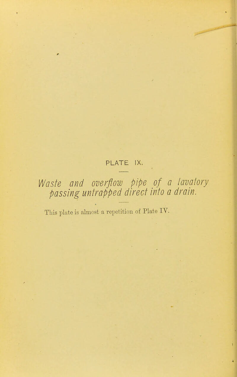 PLATE IX. 14^^75/^ and overflow pipe of a lavatory passing unfrapped direct into a drain. This plate is almost a repetition of Plate IV.