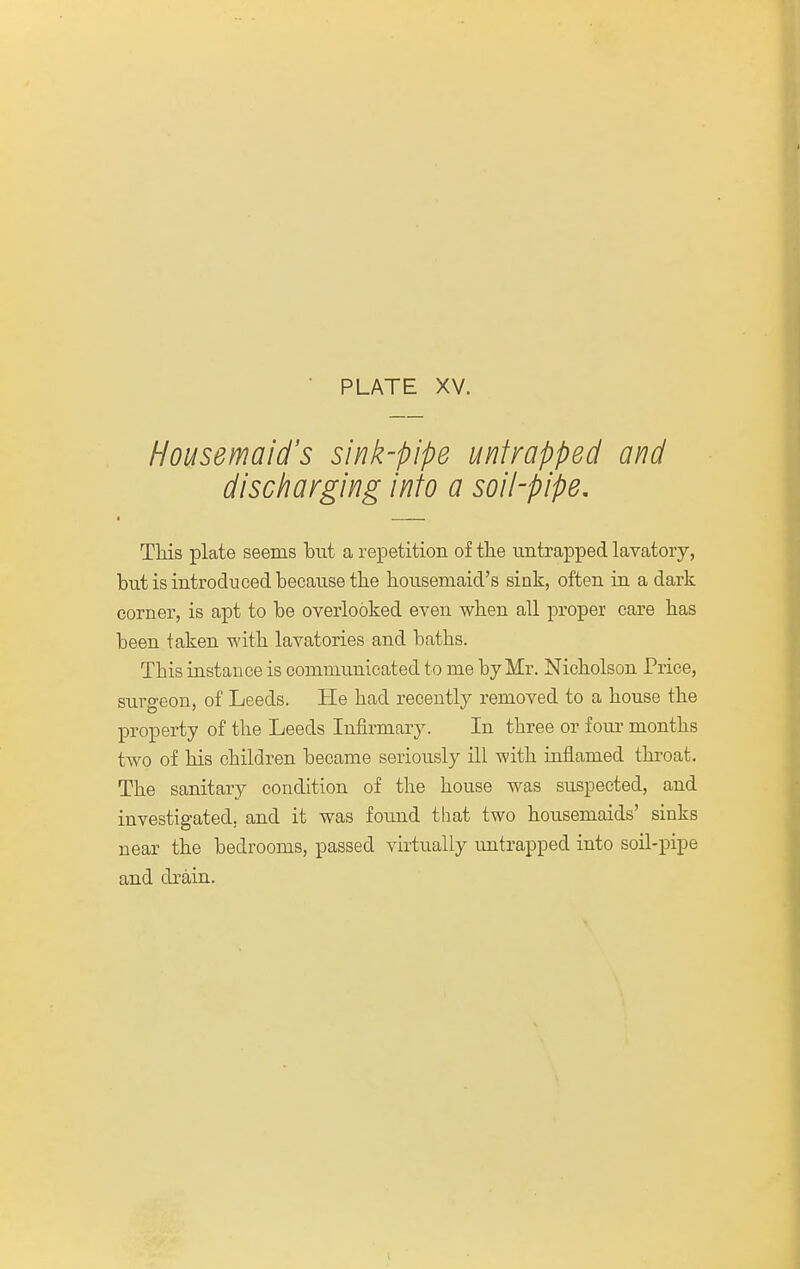 Housemaid's sink-pipe unfrapped and discharging into a soil-pipe. This plate seems but a repetition of the untrapped lavatory, but is introduced because the hoiisemaid's sink, often in a dark corner, is apt to be overlooked even when all proper care has been taken with lavatories and baths. This instance is communicated to me by Mr. Nicholson Price, surgeon, of Leeds. He had recently removed to a house the property of the Leeds Infirmary. In three or fom' months two of his children became seriously ill with inflamed throat. The sanitary condition of the house was suspected, and investigated, and it was found that two housemaids' sinks near the bedrooms, passed virtually untrapped into soil-pipe and drain.