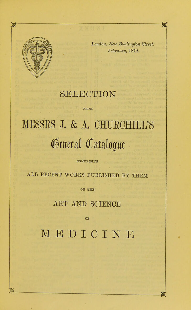 London, New Bmlington Street. February, 1879. SELECTION PEOM MESSRS J. & A. CHURCHILL'S coMPEisnra ALL EECENT WOEKS PUBLISHED BY THEM Oir THE ART AND SCIENCE MEDICINE