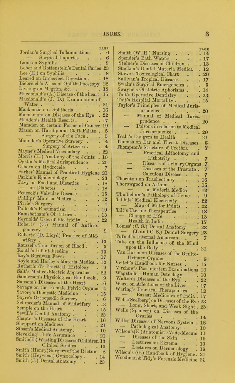 FAQB Jordan's Surgical Inflammations . 6 — Surgical Inquii-ies . . 6 Lane on Syphilis .... 8 Leber and Rotteustein's Dental Caries 23 Lee (H.) on Sypbilis . . .8 Leared on Imperfect Digestion . . 18 Liebreich's Atlas of Opbtbalmoscopy 22 Liveing on Megrim, &c. . . .18 Macdonald's (A.) Disease of tbe heart 15 Macdonald's (J. D.) Examination of Water 21 Mackenzie on Diphtheria . . .16 Macnamara on Diseases of the Eye . 22 Madden's Health Resorts. . .17 Marsden on certain Forms of Cancer 19 Mason on Harelip and Cleft Palate . 5 — Surgery of the Face . . 5 Maunder's Operative Surgery . . 4 — Surgery of Arteries . . 4 Mayne's Medical Vocabulary . . 22 Morris (H.) Anatomy of the Joints . 10 Ogston's Medical Jurisprudence . 20 Osborn on Hydrocele . . .7 Parkes' Manual of Practical Hygiene 21 Parkin's Epidemiology . . .23 Pavy on Food and Dietetics . . 18 — on Diabetes . . . .18 Peacock's Valvular Disease . , 15 Phillips' Materia Medica . . .12 Pirrie's Surgery .... 4 Pollock's Rheumatism . . ,19 Eamsbotham's Obstetrics . . .13 Reynolds' Uses of Electricity , . 22 Roberts' (C.) Manual of Anthro- pometry . . . . .9 Roberts' (D. Lloyd) Practice of Mid- wifery . . . . . _ 23 ■Roussel's Transfusion of Blood . . 5 Routb's Infant Feeding . . .13 Roy's Burdwan Fever . . .17 Royle and Harley's Materia Medica . 12 Rntherford's Practical Histology . 9 Salt's Medico-Electric Apparatus . 22 Sanderson's Physiological Handbook . 9 Sansom's Diseases of the Heart . 16 Savage on the Female Pelvic Organs 4 Savory's Domestic Medicine . . 15 Say re's OrthopEedic Surgery . . 6 Schroeder's Manual of Midwifery . 13 Semple on tbe Heart . , .15 Sewill's Dental Anatomy . . .23 Shapter's Diseases of the Heart '. 16 Sheppard on Madness . . .21 Sibson's Medical Anatomy. . [ 10 Sieveking's Life Assurance . ! 21 Smith(E.) Wasting Diseasesof Children 13 — Clinical Studies . . 13 Smith (Henry) Surgery of the Rectum 8 Smith (Heywood) GynjBcology . , 14 Smith (J.) Dental Anatomy . . 23 PAOX Smith (W. R.) Nursing . . .14 Spender's Bath Watets . . .17 Steiner's Diseases of Children . . 13 Stocken's Dental Materia Medica . 12 Stowe's Toxicological Chart . . 20 Sullivan's Tropical Diseases . . 17 Swain's Surgical Emergencies . . 5 Swayne's Obstetric Aphorisms • . 14 Taft's Operative Dentistry . . 23 Tait's Hospital Mortality . . .15 Taylor's Principles of Medical Juris- prudence . . . .20 — Manual of Medical Juris- prudence . . . .20 — Poisons in relation to Medical Jurisprudence . . .20 Teale's Dangers to Health . . 21 Thomas on Ear and Throat Diseases 6 Thompson's Stricture of Urethra . 7 — Practical Lithotomy and Lithotrity . . .7 — Diseasesof Urinary Organs 7 — Diseases of the Prostate . 7 — Calculous Disease . . 7 Thornton on Tracheotomy . . 16 Thorowgood on Asthma . . .15 — on Materia Medica . 12 Thudichum's Pathology of Urine . 9 Tibbits' Medical Electricity . . 22 _— Map of Motor Points . .22 Tilf s Uterine Therapeutics . . 13 — Change of Life . . .13 — Health in India . . .17 Tomes' (C. S.) Dental Anatomy [ 23 — (J. and C. S.) Dental Surgery 23 Tufnell's Internal Aneurism . . 7 Tuke on the Influence of the Mind upon the Body . . . .21 Van Buren on Diseases of the Genito- urinary Organs . . .9 Veitch's Handbook for Nurses . .* 15 Virchow's Post-mortem Examinations 10 Wagstaflfe's Human Osteology . 10 Walton's Diseases of the Eye . '. 22 Ward on Aff'ections of the Liver \ 17 Waring's Practical Therapeutics 12 — Bazaar Medicines of India . 17 Wells (Soelberg) on Diseases of the Eye 23 — Long, Short, and Weak Sight. 23 Wells (Spencer) on Diseases of the Ovaries . . . ^ Wilks' Diseases of Nervous System ! 18 — Pathological Anatomy . 10 Wilson's(E.)Anatomist'sVade-Mecum U — Diseases of the Skin . . 19 — Lectures on Ekzenia . . 19 — Lectures on Dermatology ! 19 Wilson's (G.) Handbook of Hygiene. 21 Woodman & Tidy's Forensic Mcdiciuo 21