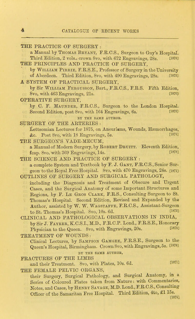 THE PRACTICE OP SURGERY : a Manual by Thomas Betant, F.R.C.S., Surgeon to Guy's Hospital. Third Edition, 2 vols., crown 8vo, with 672 Engravings, 28s. [1878] THE PRINCIPLES AND PRACTICE OF SURGERY, by William Pieeie, F.R.S.E., Professor of Surgery in the University of Aberdeen, Third Edition, Svo, with 490 Engravings, 28s. [1873] A SYSTEM OF PRACTICAL SURGERY, by Sir William Feegusson, Bart., F.R.C.S., F.R.S. Fifth Edition, Svo, with 463 Engravings, 21s. 0870] OPERATIVE SURGERY, by C. F. Maundee, F.R.C.S., Surgeon to the London Hospital. Second Edition, post Svo, with 164 Engravings, 6s. [1872] BT THE SAME ATJTHOE. SURGERY OF THE ARTERIES : Lettsomian Lectures for 1875, on Aneuiisms, Wounds, HEsmoiThages, &c. Post Svo, with 18 Engravings, 6s. [1876] THE SURGEON'S VADE-MECUM, a Manual of Modern Surgery, by Robeet Detjitt. Eleventh Edition, fcap. Svo, with 369 Engravings, 14s. [1878] THE SCIENCE AND PRACTICE OF SURGERY : a complete System and Textbook by F. J. Gant, F.R.C.S., Senior Sur- geon to the Royal Free Hospital. Svo, with 470 Engravings, 24s. [isTi] OUTLINES OF SURGERY AND SURGICAL PATHOLOGY, including the Diagnosis and Treatment of Obscure and Urgent Cases, and the Surgical Anatomy of some Important Structui-es and Regions, by F. Le Geos Claek, F.R.S., Consulting Surgeon to St. Thomas's Hospital. Second Edition, Revised and Expanded by the Author, assisted by W. W. Wagstappe, F.R.C.S., Assistant-Sui-geon to St. Thomas's Hospital. Svo, 10s. 6d. [1872] CLINICAL AND PATHOLOGICAL OBSERVATIONS IN INDIA, by Sir J. Fateee, K.C.S.I., M.D., F.R.C.P. Lond., F.R.S.E., Honoraiy Physician to the Queen. Svo, with Engravings, 20s, 0873] TREATMENT OF WOUNDS: Clinical Lectures, by Sampson Gamgee, F.R.S.E., Surgeon to the Queen's Hospital, Birmingham. Crown Svo, with Engravings, 5s. [1878] BY THE SAME AUTHOB, FRACTURES OF THE LIMBS and their Treatment. Svo, with Plates, 10s. 6d. THE FEMALE PELVIC ORGANS, their Surgery, Surgical Pathology, and Surgical Anatomy, in a Series of Coloured Plates taken from Nature: with Commentaries, Notes, and Cases, by Henet Savage, M.D. Lond., F.R.C.S., Consulting Officer of the Samaritan Free Hospital. Third Edition, 4to, £115s. [1875].