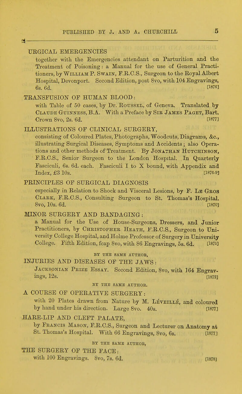 URGIOAL EMERGENCIES togetlier witli tlie Emergencies attendant on Parturition and the Treatment of Poisoning: a Manual for tlie use of General Practi- tioners, by William P. Swain, F.R.O.S., Surgeon to the Royal Albert Hospital, Devonport. Second Edition, post 8vo, with 104 Engravings, 6s. 6d. [1876] tra:nsfusion of human blood : with Table of 50 cases, by Dr. Roitssel, of Geneva, Translated by Claude Guinness, B.A. With a Preface by Sie James Paget, Bart. Crown 8vo, 2s. 6d. a877] ILLUSTRATIONS OF CLINICAL SURGERY, consisting of Coloured Plates, Photographs, Woodcuts, Diagrams, &c., illustrating Surgical Diseases, Symptoms and Accidents; also Opera- tions and other methods of Treatment. By Jonathan Hutchinson, F.R.C.S., Senior Surgeon to the London Hospital. In Quarterly Fascicidi, 6s. 6d. each. Fasciculi I to X bound, with Appendix and Index, £3 10s. [1876-9] PRINCIPLES OF SURGICAL DIAGNOSIS especially in Relation to Shock and Visceral Lesions, by F. Le Geos Olake, F.R.C.S., Consulting Surgeon to St. Thomas's Hospital. 8vo, 10s. 6d. [1870] MINOR SURGERY AND BANDAGING: a Manual for the Use of House-Sm-geons, Dressers, and Junior Practitioners, by Christopher Heath, F.R.C.S., Surgeon to Uni- versity College Hospital, and Holme Professor of Surgery in University College. Fifth Edition, fcap Svo, with 86 Engravings, 5s. 6d. [1875] BY THE SAME ATJTHOE, INJURIES AND DISEASES OF THE JAWS: Jacksonian Prize Essay. Second Edition, 8vo, with 364 Engrav- ings, 12s. [1873] BY THE SAME AUTHOB. A COURSE OF OPERATIVE SURGERY: with 20 Plates drawn from Nature by M. LiEVElLLi, and coloured by hand under his direction. Large Svo. 40s. [1877] HARE-LIP AND CLEFT PALATE, by Francis Mason, F.R.C.S., Surgeon and Lecturer on Anatomy at St. Thomas's Hospital. With 66 Engravings, 8vo, 6s. [1877] BY THE SAME AUTHOB, THE SURGERY OF THE FACE: with 100 Engravings. 8vo, 7s. 6d. [1878]