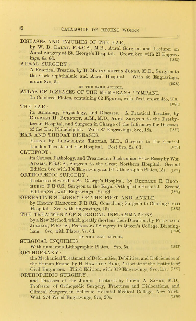 DISEASES AND INJURIES OF THE EAR, by W. B. Dalby, E.R.O.S., M.B., Aural Surgeon and Lecturer on Aural Surgery at St. George's Hospital. Crown 8vo, witli 21 Engrav- ings, 6s. 6d. [1873] AURAL SURGERY; A Practical Treatise, by H. Macnattghton Jones, M.D., Surgeon to the Cork Ophthalmic and Aui-al Hospital. With 46 Engi-avings, crown 8vo, 5s. |-^g^g-| BX THE SAME ATTTHOE, A-TLAS OF DISEASES OF THE MEMBRAJSTA TTMPANI. In Coloui-ed Plates, containing 62 Figures, with Text, crown 4to, 21s. THE EAR: ™ ita Anatomy, Physiology, and Diseases. A Practical Treatise, by Charles H. Buknett, A.M., M.D., Aural Surgeon to the Presby- terian Hospital, and Surgeon in Charge of the Infirmary for Diseases of the Ear, Philadelphia. With 87 Engra\'ings, 8vo, 18s. [1877] EAR AND THROAT DISEASES. Essays by Llewellyn Thomas, M.D., Surgeon to the Central London Throat and Ear Hospital. Post 8to, 2s. 6d. [1878] CLUBFOOT: its Causes, Pathology, and Treatment: Jacksonian Prize Essay by Wm. Adams, F.R.C.S., Surgeon to the Great Northern Hospital. Second Edition, 8to, with 106 Engravings and 6 Lithographic Plates, 15s. [i873] ORTHOPEDIC SURGERY : Lectures delivered at St. George's Hospital, by Bernard E. Brod- HTIRST, F.R.C.S., Surgeon to the Royal Orthopaedic Hospital. Second Edition,8vo, with Engravings, 12s. 6d. [1876] OPERATIVE SURGERY OF THE FOOT AND ANKLE, by Henry Hancock, F.R.C.S., Consulting Surgeon to Charing Cross Hospital. 8vo, with Engravings, 15s. [1873] THE TREATMENT OF SURGICAL INFLAMMATIONS by a New Method, which greatly shortens their Duration, by Furneaxtx Jordan, F.R.C.S., Professor of Surgery in Queen's College, Birming- ham. 8vo, with Plates, 7s. 6d. [18701 BX THE SAME ATJTHOE, SURGICAL INQUIRIES. With numerous Lithogi-aphic Plates. 8vo, 5s. [1873] ORTHOPRAXY: the Mechanical Treatment of Deformities, Debilities, and Deficiencies of the Human Frame, by H. Heather Bigg, Associate of the Institute of Civil Engineers. Third Edition, with 319 Engravings, 8vo, 15s. [1877] ORTHOPEDIC SURGERY: and Diseases of the Joints. Lectures by Lewis A. Sayre, M.D., Professor of Orthopssdic Surgery, Fractures and Dislocations, and Clinical Surgery, in Bellevue Hospital Medical College, New York. With 274 Wood Engravings, 8vo, 20s. [1876]