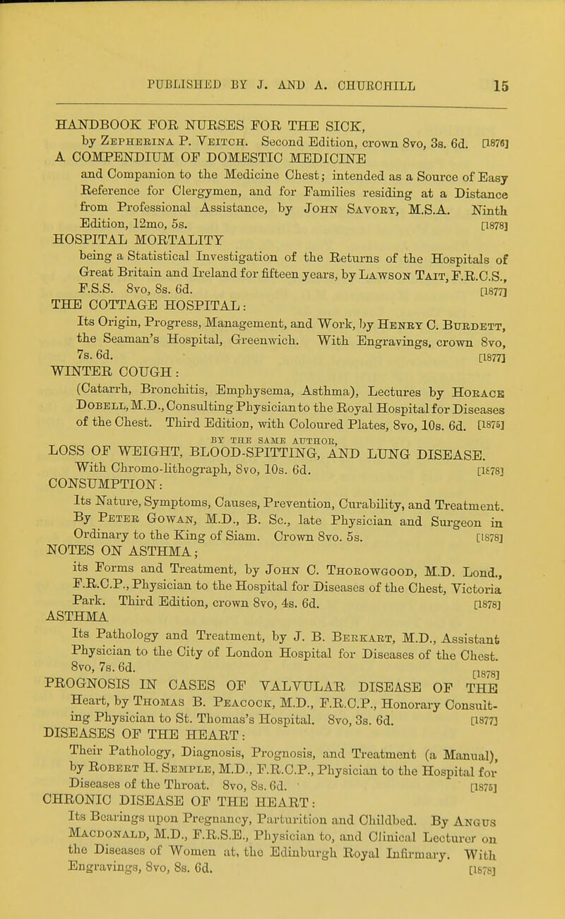 HANDBOOK FOR NURSES FOR THE SIOK, by Zephekina P. Yeitch. Second Edition, crown 8vo, 3s. 6d. [1876] A COMPENDIUM OF DOMESTIC MEDICINE and Companion to the Medicine Chest; intended as a Source of Easy Reference for Clergymen, and for Families residing at a Distance from Professional Assistance, by John Savory, M.S.A. Ninth Edition, 12mo, 5s. [1878] HOSPITAL MORTALITY being a Statistical Investigation of the Returns of the Hospitals of Great Britain and L-eland for fifteen years, by Lawson Tait, F.R.C.S. F.S.S. 8vo, Ss. 6d. ' ' '[i877^ THE COTTAGE HOSPITAL: Its Origin, Progress, Management, and Work, Ijy Henry C. Burdett, the Seaman's Hospital, Greenwich. With Engravings, crown 8vo, 7s. 6d. [1877] WINTER COUGH: (Catarrh, Bronchitis, Emphysema, Asthma), Lectui-es by Horace Dobell, M.D., Consvdting Physician to the Royal Hospital for Diseases of the Chest. Thii-d Edition, with Coloured Plates, 8vo, 10s. 6d. [1875] BT THE SAME AUTHOE, LOSS OF WEIGHT, BLOOD-SPITTING, AND LUNG DISEASE. With Ohromo-Hthograph, Svo, 10s. 6d. [U78i CONSUMPTION: Its Nature, Symptoms, Causes, Prevention, Curability, and Treatment. By Peter Gowan, M.D., B. Sc., late Physician and Surgeon in Ordinary to the King of Siam. Crown 8vo. 5s. [1878] NOTES ON ASTHMA; its Forms and Treatment, by John C. Thorowgood, M.D. Lond., F.R.C.P., Physician to the Hospital for Diseases of the Chest, Yictoria Park. Third Edition, crown Svo, 4s. 6d. [1878] ASTHMA Its Pathology and Treatment, by J. B. Berkart, M.D., Assistant Physician to the City of London Hospital for Diseases of the Chest 8vo,7s.6d. ^,3.3; PROGNOSIS IN CASES OF YALYULAR DISEASE OF THE Heart, by Thomas B. Peacock, M.D., F.R.C.P., Honorary Consult- ing Physician to St. Thomas's Hospital. 8vo, 3s. 6d, [1877] DISEASES OF THE HEART: Their Pathology, Diagnosis, Prognosis, and Treatment (a Manual), by Robert H. Semple, M.D., F.R.C.P., Physician to the Hospital foi' Diseases of the Throat. 8vo, Ss. 6d. ' [1876] CHRONIC DISEASE OF THE HEART: Its Bearings upon Pregnancy, Parturition and Childbed. By Angus Macdonald, M.D., F.R.S.E., Physician to, and Clinical Lecturer on the Diseases of Women at, the Edinburgh Royal Infirmary. With Engravings, Svo, 8s. 6d. [1878]