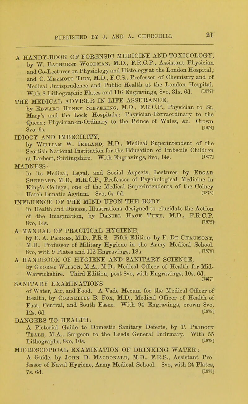 A HANDY-BOOK OF FORENSIC MEDICINE AND TOXICOLOGY, by W. Bathurst Woodman, M.D., F.R.C.P., Assistant Physician and Co-Lectnrer on Physiology and Histology at tlie London Hospital; and C. Meymott Tidy, M.D., F.O.S., Professor of Chemistiy and of Medical Jurisprudence and Public Health at the London Hospital. With 8 Lithographic Plates and 116 Engravings, 8vo, 31s. 6d. [1877] THE MEDICAL ADVISER IN LIFE ASSURANCE, by Ebwaed Henry Sieveking, M.D., F.R.C.P., Physician to St.. Mary's and the Lock Hospitals; Physician-Extraordinary to the Queen- Physician-in-Ordinary to the Prince of Wales, &c. Crown 8yo. 6s'. IDIOCY AND IMBECILITY, by William W. Ireland, M.D., Medical Superintendent of the Scottish National Institution for the Education of Imbecile Children at Larbert, Stii-lingshire. With Engravings, 8vo, 14s. P877] MADNESS: in its Medical, Legal, and Social Aspects, Lectures by Edgae Sheppard, M.D., M.R.C.P., Professor of Psychological Medicine in King's College; one of the Medical Superintendents of the Colney Hatch Lunatic Asylum. 8vo, 6s. 6d. [1873] INFLUENCE OF THE MIND UPON THE BODY in Health and Disease, Illustrations designed to elucidate the Action of the Imagination, by Daniel Hack Tuke, M.D., F.R.C.P. 8vo, 14s. [1872] A MANUAL OF PRACTICAL HYGIENE, by E. A. Parkes, M.D., F.R.S. Fifth Edition, by F. De Ohaumont, M.D., Professor of Military Hygiene in the Ai-my Medical School. 8vo, Tsrith 9 Plates and 112 Engravings, ISs. ] [1878] A HANDBOOK OF HYGIENE AND SANITARY SCIENCE, by George Wilson, M.A., M.D., Medical OflEicer of Health for Mid- Warwickshire. Third Edition, post 8vo, with Engravings, 10s. 6d. [1W7] SANITARY EXAMINATIONS of Water, Air, and Food. A Vade Mecum for the Medical Officer of Health, by Cornelius B. Fox, M.D., Medical Officer of Health of East, Central, and South Essex. With 94 Engravings, crown 8vo, 12s. 6d. [1878] DANGERS TO HEALTH: A Pictorial Guide to Domestic Sanitary Defects, by T. Pridgin Teale, M.A., Surgeon to the Leeds General Infirmary. With 55 Lithographs, 8vo, 10s. [1878] MICROSCOPICAL EXAMINATION OF DRINKING WATER: A Guide, by John D. Macdonald, M.D., F.R.S., Assistant Pro fessor of Naval Hygiene, Army Medical School. 8vo, with 24 Plates, 7s. 6d. [187B]