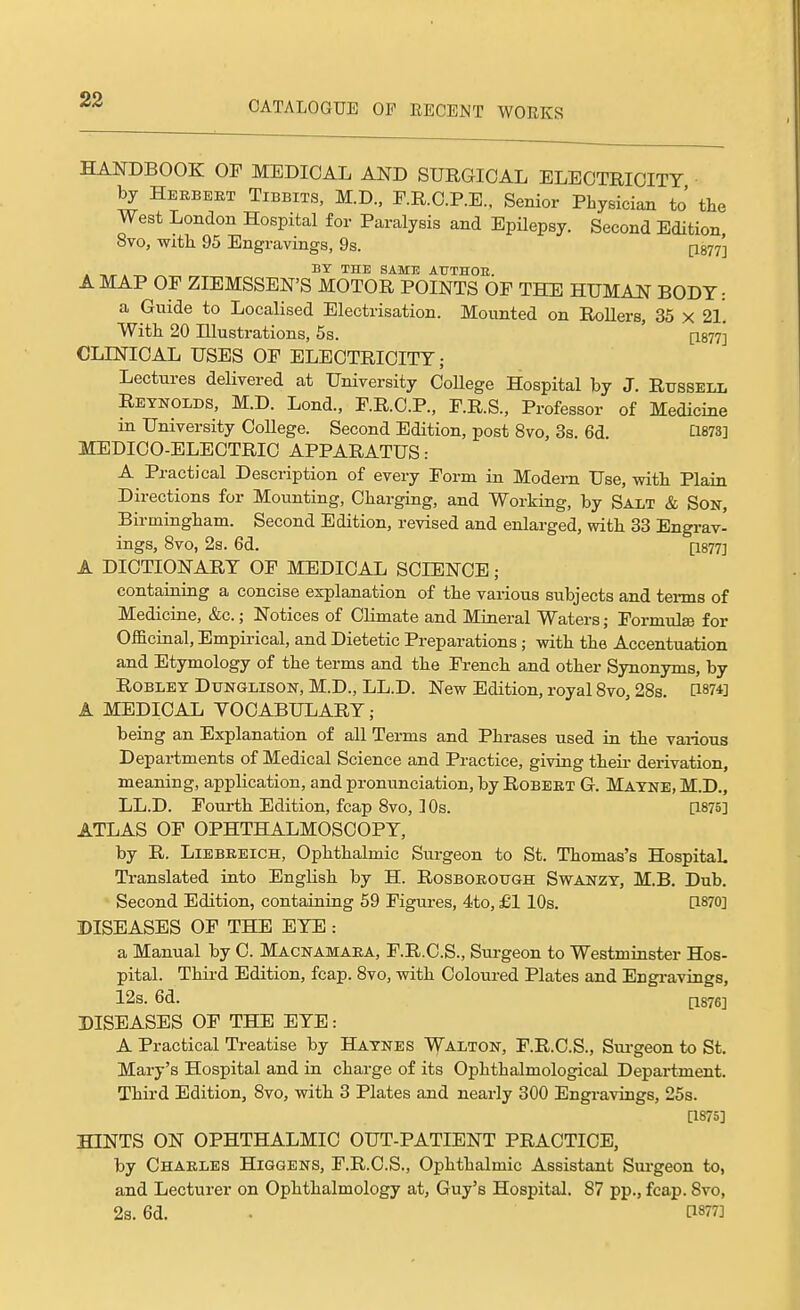 HANDBOOK OP MEDICAL AND SURGICAL ELECTRICITY by Herbert Tibbits, M.D., F.R.C.P.E., Senior Physician to' the West London Hospital for Paralysis and Epilepsy. Second Edition 8vo, -with 95 Engravings, 9s. [I877'] . , . BY THE SAME ATJTHOE. A MAP OF ZIEMSSEN'S MOTOR POINTS OP THE HUMAN BODY: a Guide to Localised Electrisation. Mounted on Rollers, 35 x 2l'. With 20 Illustrations, 5s. ' ps??] CLINICAL USES OP ELECTRICITY; Lectures delivered at University CoUege Hospital by J. Russell Reynolds, M.D. Lond., P.R.C.P., P.R.S., Professor of Medicine in University College. Second Edition, post 8vo, 3s. 6d C1873] MEDICO-ELECTRIC APPARATUS: A Practical Description of every Porm in Modem Use, with Plain Directions for Mounting, Charging, and Working, by Salt & Son, Birmingham. Second Edition, revised and enlarged, with 33 Engrav- ings, 8vo, 2s. 6d. [1877] A DICTIONARY OP MEDICAL SCIENCE ; containing a concise explanation of the various subjects and terms of Medicine, &c.; Notices of Climate and Mineral Waters; Formulae for Officinal, Empirical, and Dietetic Preparations; with the Accentuation and Etymology of the terms and the French a,nd other Synonyms, by ROBLEY DUNGLISON, M.D., LL.D. New Edition, royal Svo, 28s. [1874] A MEDICAL VOCABULARY; being an Explanation of all Terms and Phrases used in the various Departments of Medical Science and Practice, giving their derivation, meaning, application, and pronunciation, by Robert G. Mayne, M.D., LL.D. Fourth Edition, fcap 8vo, 1 Os. P-875] ATLAS OF OPHTHALMOSCOPY, by R. Liebeeich, Ophthalmic Surgeon to St. Thomas's HospitaL Translated into English by H. Rosboeough Swanzy, M.B. Dub. Second Edition, containing 59 Figures, 4to, £1 10s. [1870] DISEASES OF THE EYE : a Manual by C. Macnamaea, F.R.C.S., Surgeon to Westminster Hos- pital. Thii'd Edition, fcap. 8vo, with Coloured Plates and Engravings, 12s. 6d. p.876] DISEASES OF THE EYE: A Practical Treatise by Haynes Walton, F.R.C.S., Sm-geon to St. Mary's Hospital and in charge of its Ophthalmological Department. Third Edition, 8vo, with 3 Plates and nearly 300 Engravings, 25s. [1875] HINTS ON OPHTHALMIC OUT-PATIENT PRACTICE, by Chaeles Higgens, F.R.C.S., Ophthalmic Assistant Sui-geon to, and Lecturer on Ophthalmology at, Guy's Hospital. 87 pp., fcap. 8vo,