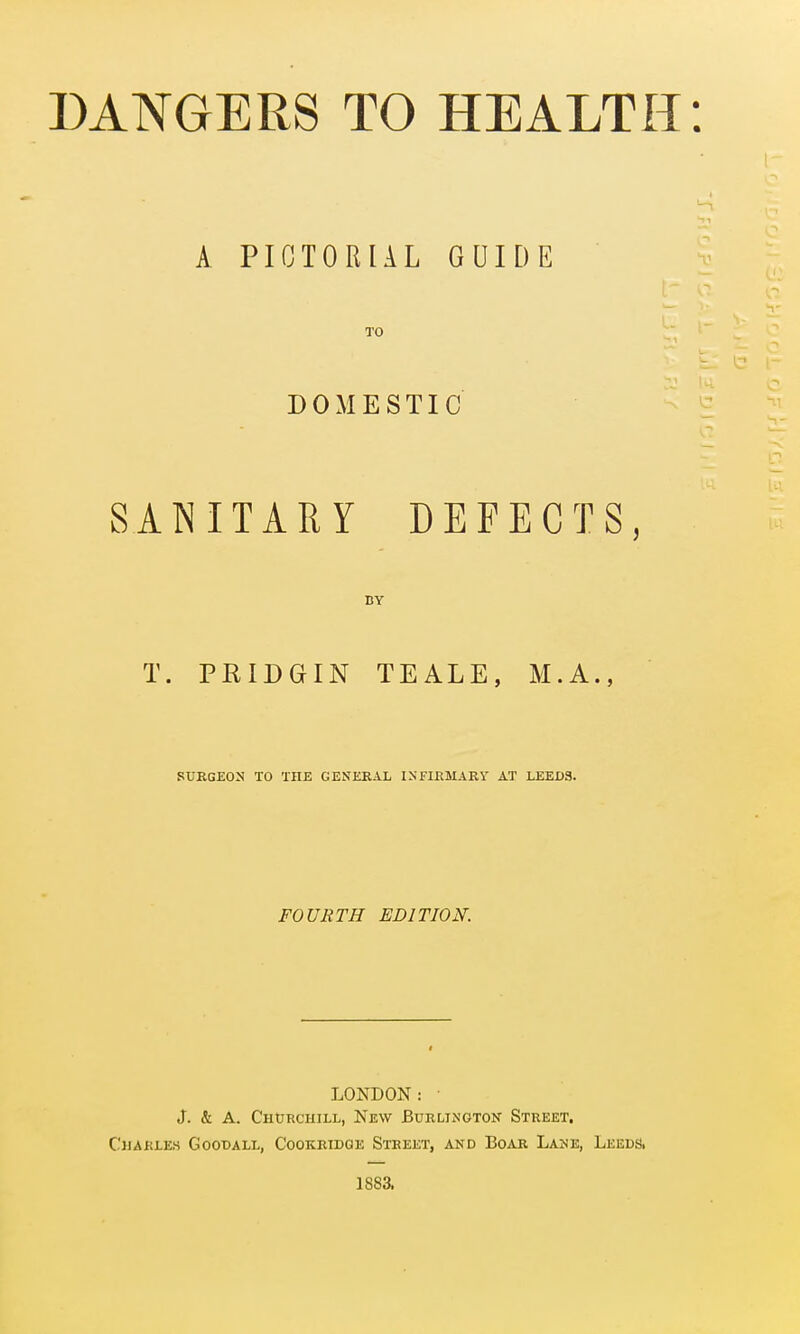 A PICTORIAL GUIDE TO DOMESTIC SANITARY DEFECTS, BY T. PRIDGIN TEALE, M.A., SURGEON TO THE GENERAL INFIRMARY AT LEEDS. FOURTH EDITION. LONDON: ■ J. & A. Churchill, New Burlington Street. Charles GoonALL, Cookridge Street, and Boar Lake, Leeds. 1883.