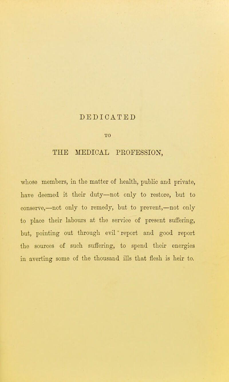 DEDICATED TO THE MEDICAL PROFESSION, whose members, in the matter of health, pubKc and private, have deemed it their duty—not only to restore, but to conserve,—not only to remedy, but to prevent,—not only to place their labours at the service of present suffering, but, pointing out through evil' report and good report the sources of such suffering, to spend their energies in averting some of the thousand ills that flesh is heir to.