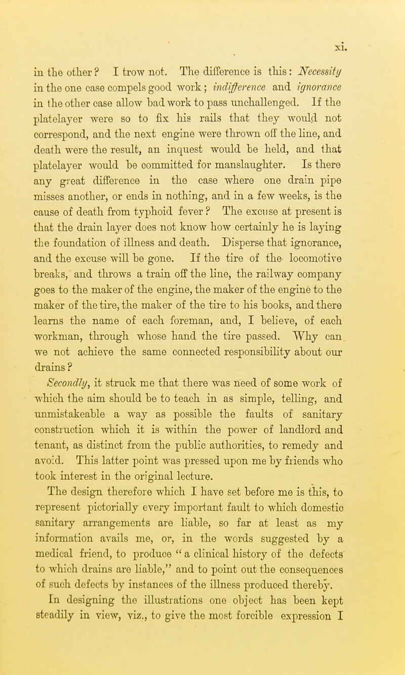 iu the other ? I trow not. The difference is this: Necessity in the one case compels good work; indifference and ignorance in the other case allow bad work to pass unchallenged. If the platelayer were so to fix his rails that they would not correspond, and the next engine were thrown off the line, and death were the result, an inquest would be held, and that platelayer would be committed for manslaughter. Is there any great difference in the case where one drain pipe misses another, or ends in nothing, and iu a few weeks, is the cause of death from typhoid fever ? The excuse at present is that the draia layer does not know how certainly he is laying the foundation of illness and death. Disperse that ignorance, and the excuse will be gone. If the tire of the- locomotive breaks, and throws a train off the line, the railway company goes to the maker of the engine, the maker of the engine to the maker of the tire, the maker of the tii e to his books, and there learns th.e name of each, foreman, and, I believe, of each, workman, through whose hand the tire passed. Why can we not achieve the same connected responsibility about our drains ? Secondly, it struck me that there was need of some work of wbich the aim should be to teach in as simple, telling, and unmistakeable a way as possible the faults of sanitary construction which it is within the power of landlord and tenant, as distinct from the public authorities, to remedy and avoid. This latter point was pressed upon me by friends who took iaterest in the original lecture. The design therefore which I have set before me is this, to represent pictorially every important fault to which domestic sanitary arrangements are liable, so far at least as my information avails me, or, in the words suggested by a medical friend, to produce  a clinical history of the defects' to which drains are liable, and to point out the consequences of such defects by instances of the illness produced thereby''. In designing the illustrations one object has been kept steadily in view, viz., to give the most forcible expression I