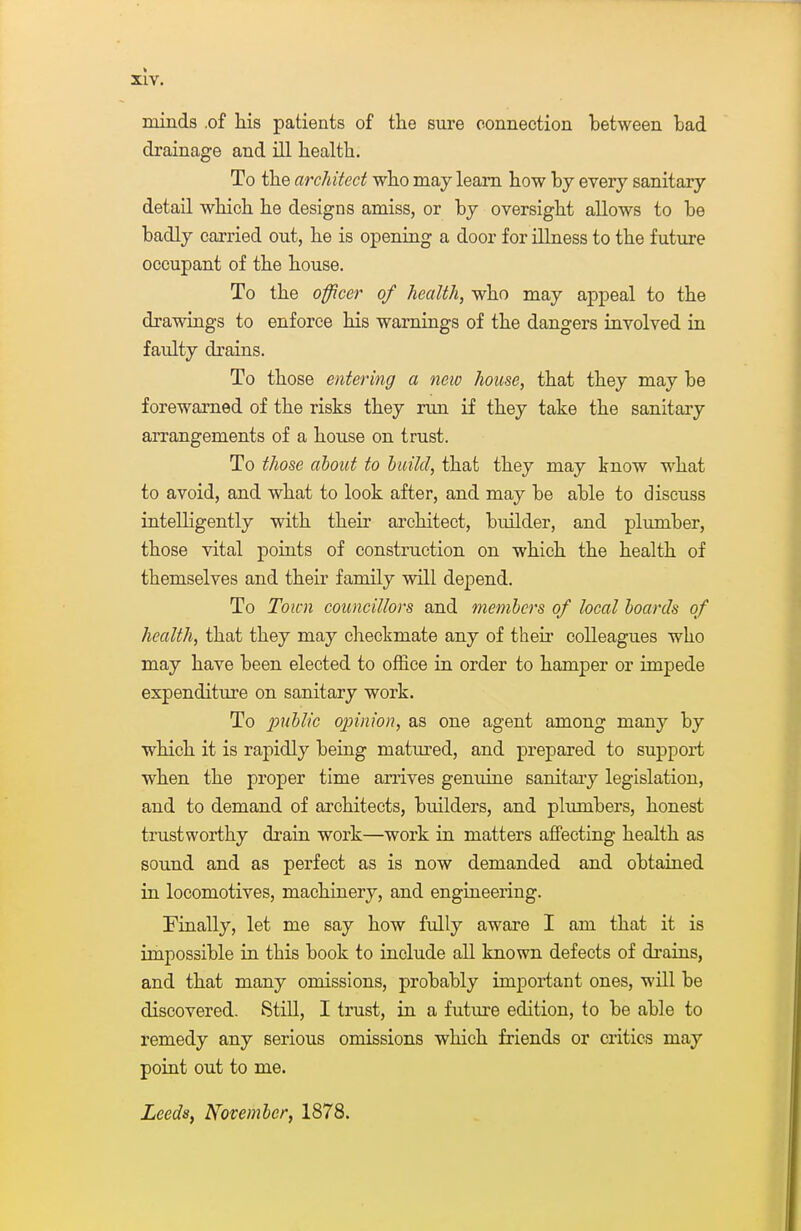 minds .of his patients of the sure connection between bad drainage and ill health. To the architect who may learn how by every sanitary detail which he designs amiss, or by oversight allows to be badly carried out, he is opening a door for illness to the future occupant of the house. To the officer of health, who may appeal to the drawings to enforce his warnings of the dangers involved in faulty drains. To those entering a neiv house, that they may be forewwned of the risks they run if they take the sanitary arrangements of a house on trust. To those about to build, that they may know what to avoid, and what to look after, and may be able to discuss intelligently with their architect, builder, and plumber, those vital points of construction on which the health of themselves and their family will depend. To Town councillors and members of local boards of health, that they may checkmate any of their colleagues who may have been elected to office in order to hamper or impede expenditure on sanitary work. To public ojnnion, as one agent among many by which it is rapidly being matured, and prepared to support when the proper time anives genuine sanitaiy legislation, and to demand of architects, builders, and plumbers, honest trustworthy drain work—work in matters affecting health as sound and as perfect as is now demanded and obtained in locomotives, machinery, and engineering. Finally, let me say how fully aware I am that it is impossible in this book to include all known defects of di-ains, and that many omissions, probably important ones, will be discovered. 8tiU, I trust, in a future edition, to be able to remedy any serious omissions which friends or critics may point out to me. Leeds, November, 1878.