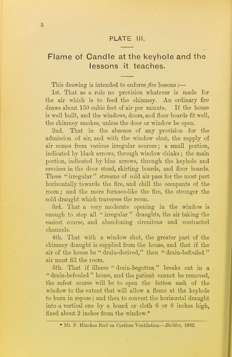 PLATE 111. Flame of Candle at the keyhole and the lessons it teaches. This drawing is intended to enforce five lessons :— 1st. That as a rule no provision whatever is made for the air which is to feed the chimney. An ordinary fire draws about 150 cubic feet of air per minute. If the house is well built, and the windows, doors, and floor boards fit well, the chimney smokes, unless the door or window be open. 2nd. That in the absence of any provision for the admission of air, and with the window shut, the supply of air comes from various irregular sources; a small portion, indicated by black arrows, through window chinks ; the maia portion, indicated by blue arrows, through the keyhole and crevices in the door stead, skirting boards, and floor boards. These *' irregidar  streams of cold air pass for the most part horizontally towards the fire, and chill the occiipants of the room; and the more furnace-like the fire, the stronger the cold draught which traverses the room. 3rd. That a very moderate opening in the window is enough to stop all  irregular  draughts, the air taking the easiest course, and abandoning circuitous and contracted channels. 4th. That with a window shut, the greater part of the chimney draught is supplied from the house, and that if the air of the house be  drain-derived, then  drain-befouled  air must fill the room. 5th. That if illness  di-ain-begotten breaks out in a  drain-befouled  house, and the patient cannot be removed, the safest course will be to open the bottom sash of the window to the extent that will allow a flame at the keyhole to bm-n in repose; and then to convert the horizontal draught into a vertical one by a board or cloth 6 or 8 inches high, fixed about 2 inches from the window.* * Mr. F. Hinckes Bird on Costless Veutiliatiou.—Builder, 1862.