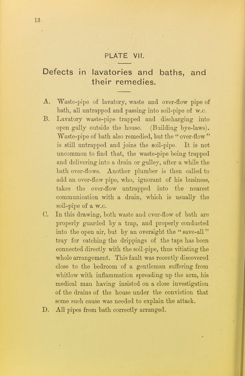 PLATE VII. Defects in lavatories and baths, and their remedies. A. Waste-pipe of lavatorj, waste and over-flow pipe of bath, all untrapped and passing into soil-pipe of w.c, B. Lavatory waste-pipe trapped and discharging' into open gully outside the house. (Baildiag bye-laws). Waste-pipe of bath also remedied, but the  over-flow  is still untrapped and joins the soil-pipe. It is not uncommon to find that, the waste-pipe being trapped and delivering into a drain or guUey, after a while the bath over-flows. Another plumber is then called to add an over-flow pipe, who, ignorant of his business, takes the over-flow untrapped into the nearest communication with a di'ain, which is usually the soil-pipe of a w^.c. C. In this drawing, both waste and over-flow of bath ai'e properly guarded by a trap, and properly conducted into the open air, but by an oversight the  save-all tray for catching the drippings of the taps has been connected directly with the soil-pipe, thus vitiating the whole arrangement. This fault was recently discovered close to the bedroom of a gentleman suffering from whitlow with inflammation spreading up the arm, his medical man having insisted on a close investigation of the drains of the house under the conviction that some such cause was needed to explain the attack. D. All pipes from bath correctly arranged.