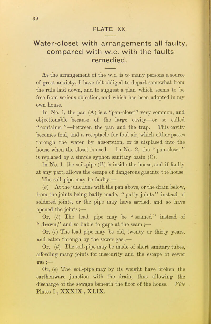 PLATE XX. Water-closet with arrangements all faulty, compared with w.c. with the faults remedied. As the arrangement of the w.c. is to many persons a source of great anxiety, I have felt obliged to depai't somewhat from the rule laid down, and to suggest a plan which seems to be free from serious objection, and which has been adopted ia my own house. In No. 1, the pan (A) is a pan-closet very common, and objectionable because of the large cavity—or so called container—^between the pan and the trap. This cavity becomes foul, and a receptacle for foul air, which either passes through the water by absorption, or is displaced into the house when the closet is used. In No. 2, the pan-closet  is replaced by a simple syphon sanitary basin (C). In No. 1. the soil-pipe (B) is inside the house, and if faulty at any part, allows the escape of dangerous gas into the house. The soil-pipe may be faulty,— (a) At the jimctions with the pan above, or the drain below, from the joints being badly made,  putty joints  instead of soldered joints, or the pipe may have settled, and so have opened the joints ;— Or, (6) The lead pipe may be  seamed instead of  drawn, and so liable to gape at the seam;— Or, (c) The lead pipe may be old, twenty or thii'ty years, and eaten through by the sewer gas;— Or, {(1) The soil-pipe may be made of short sanitary tubes, affording many joints for insecmity and the escape of sewer gas;— Or, (e) The soil-pipe may by its weight have broken the earthenware junction with the drain, thus allowing the discharge of the sewage beneath the floor of the house. VMe Plates I., XXXIX., XLIX.