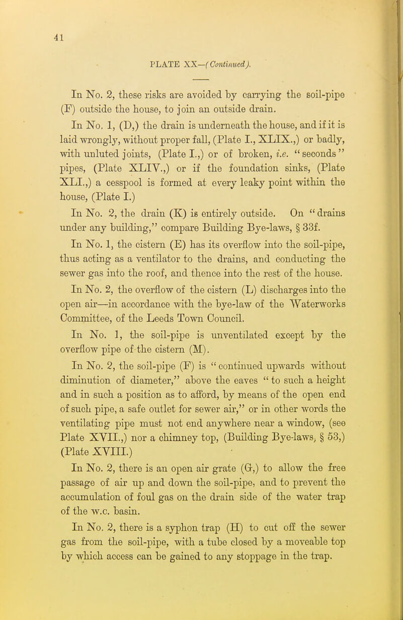 PLATE XX—(Continued). In No. 2, these risks are avoided by candying the soil-pipe (F) outside the house, to join an outside drain. In No. 1, (D,) the drain is underneath the house, and if it is laid wrongly, without proper fall, (Plate I., XLIX.,) or badly, with unluted joints, (Plate I.,) or of broken, i.e.  seconds  pipes, (Plate XLIY.,) or if the foundation sinks, (Plate XLI.,) a cesspool is formed at every leaky point within the house, (Plate I.) In No. 2, the di-ain (K) is entii^ely outside. On  drains under any building, compare Building Bye-laws, § 33f. In No. 1, the cistern (E) has its overflow into the soil-pipe, thus acting as a ventilator to the drains, and conducting the sewer gas into the roof, and thence into the rest of the house. In No. 2, the overflow of the cistern (L) discharges into the open air—in accordance with the bye-law of the Waterworks Committee, of the Leeds Town Council. In No. 1, the soil-pipe is unventilated except by the overflow pipe of the cistern (M). In No. 2, the soil-pipe (F) is  continued upwards without diminution of diameter, above the eaves  to such a height and in such a position as to aflbrd, by means of the open end of such pipe, a safe outlet for sewer air, or in other words the ventilating pipe must not end anywhere near a window, (see Plate XYII.,) nor a chimney top, (Building Bye-laws^ § 53,) (Plate XVIII.) In No. 2, there is an open air grate (Gr,) to allow the free passage of air up and down the soil-pipe, and to prevent the accumulation of foul gas on the drain side of the water trap of the w.c. basin. In No. 2, there is a syphon trap (H) to cut off the sewer gas from the soil-pipe, with a tube closed by a moveable top by w;hioh access can be gained to any stoppage in the trap.