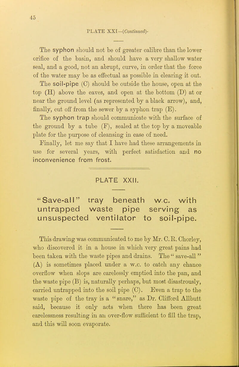 PLATE XXl—(Gontimed)- The syphon should not be of greater calibre than the lower orifice of the basin, and should have a very shallow water seal, and a good, not an abrupt, curve, in order that the force of the water may be as effectual as possible ia clearing it out. The soil-pipe (C) should be outside the house, open at the top (H) above the eaves, and open at the bottom (D) at or near the ground level (as represented by a black arrow), and, finally, cut off from the sewer by a syphon trap (E). The syphon trap should communicate with the surface of the ground by a tube (F), sealed at the top by a moveable plate for the purpose of cleansing in case of need. Finally, let me say that I have had these arrangements in use for several years, with perfect satisfaction and no inconvenience from frost. PLATE XXil. Save-all tray beneath w.c. with untrapped waste pipe serving as unsuspected ventilator to soil-pipe. This drawing was commimicated to me by Mr. 0. R. Chorley, who discovered it in a house in which very great pains had been taken with the waste pipes and drains. The  save-all (A) is sometimes placed under a w.c. to catch any chance overflow when slops are carelessly emptied into the pan, and the waste pipe (B) is, naturally perhaps, but most disastrously, carried untrapped into the soil pipe (C). Even a trap to the waste pipe of the tray is a  snare, as Dr. Clifford AUbutt said, because it only acts when tliere has been great carelessness resulting in an over-flow sufficient to fill the trap, and this will soon evaporate.