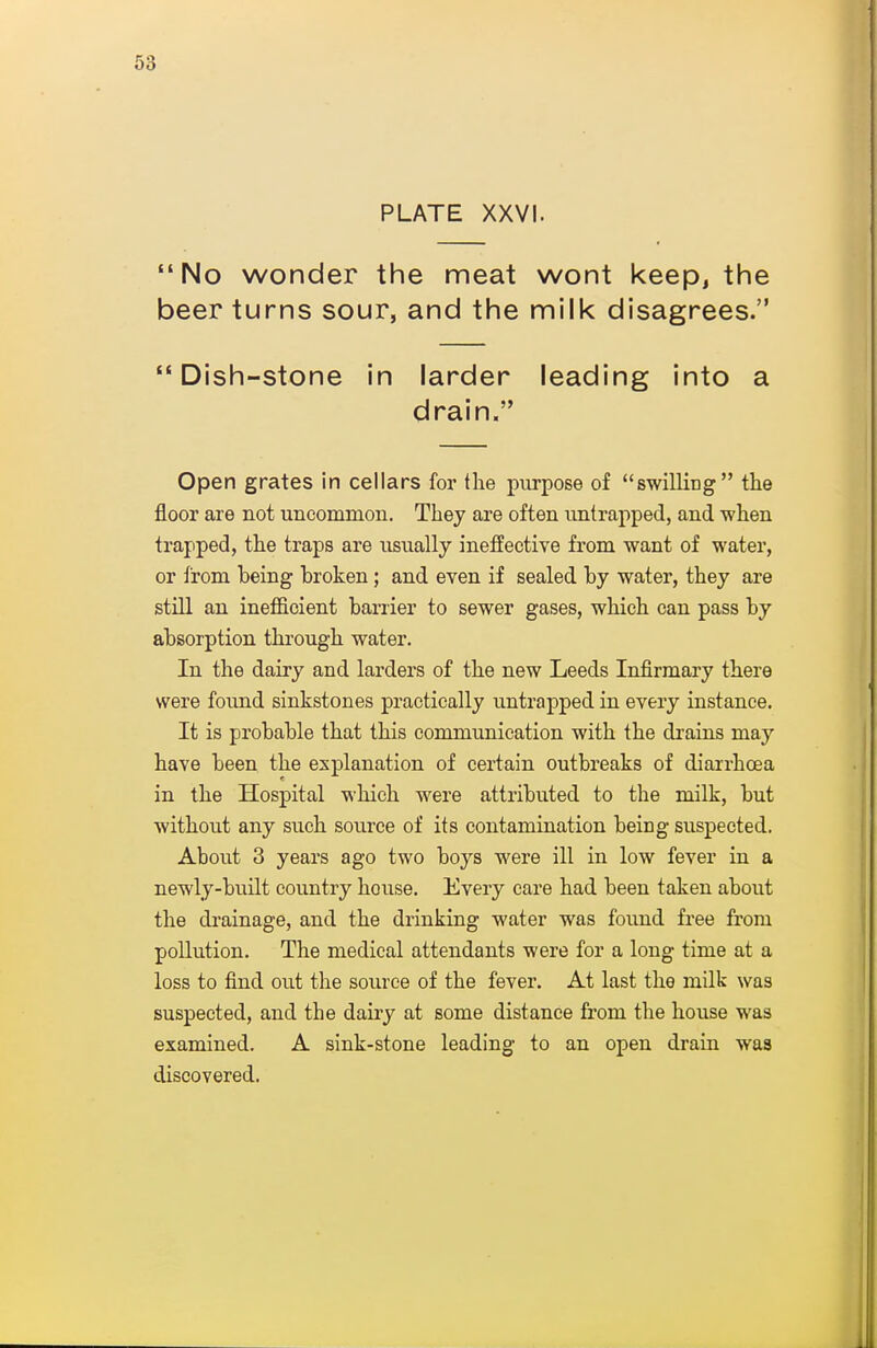 PLATE XXVI. No wonder the meat wont keep, the beer turns sour, and the milk disagrees. Dish-stone in larder leading into a drain. Open grates in cellars for the purpose of swilling the floor are not uncommon. They are often untrapped, and when trapped, the traps are usiially ineffective from want of water, or from being broken; and even if sealed by water, they are still an inefficient barrier to sewer gases, which can pass by absorption through water. In the dairy and larders of the new Leeds Infirmary there were found sinkstones practically untrapped in every instance. It is probable that this communication with the drains may have been the explanation of certain outbreaks of diarrhoea in the Hospital which were attributed to the milk, but without any such source of its contamination being suspected. About 3 years ago two boys were ill in low fever in a newly-built country house. Every care had been taken about the di'ainage, and the drinking water was found free from pollution. The medical attendants were for a long time at a loss to find out the source of the fever. At last the milk was suspected, and the dairy at some distance from the house was examined. A sink-stone leading to an open drain was discovered.