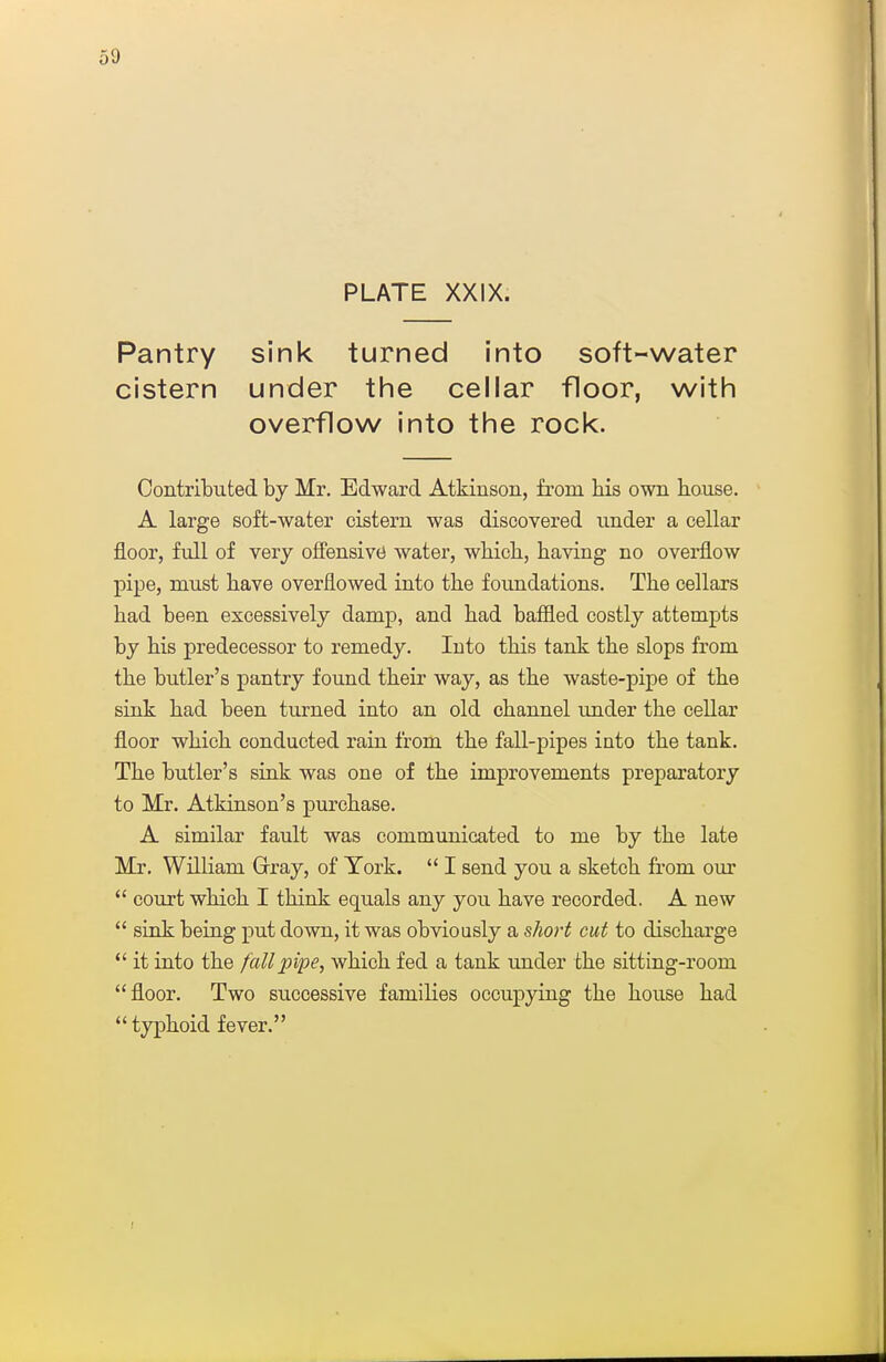 PLATE XXIX. Pantry sink turned into soft-water cistern under the cellar floor, with overflow into the rock. Contributed by Mr. Edward Atkinson, from bis own bouse. A large soft-water cistern was discovered under a cellar floor, full of very offensive water, wbicb, baving no overflow pipe, must bave overflowed into tbe foundations. Tbe cellars bad been excessively damp, and bad baffled costly attempts by bis predecessor to remedy. Into tbis tank tbe slops from tbe butler's pantry found tbeir way, as tbe waste-pipe of tbe sink bad been turned into an old cbannel imder tbe cellar floor wbicb conducted rain from tbe fall-pipes into tbe tank. Tbe butler's sink was one of tbe improvements preparatory to Mr. Atkinson's purcbase. A similar fault was communicated to me by tbe late Mr, William Grray, of York.  I send you a sketcb from our  court wbicb I tbink equals any you bave recorded. A new  sink being put down, it was obviously a short cut to discbarge  it into tbe fall pipe, wbicb fed a tank under tbe sitting-room floor. Two successive families occupying tbe bouse bad  typboid fever.