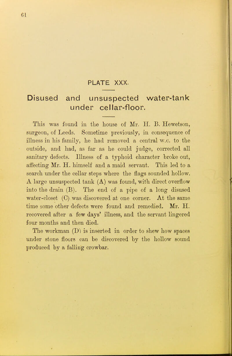 PLATE XXX. Disused and unsuspected water-tank under cellar-floor. This was found in the house of Mr. H. B. Hewetson, surgeon, of Leeds. Sometime previously, in consequence of illness in his family, he had removed a central w.c. to the outside, and had, as far as he could judge, con-ected all sanitary defects. Illness of a typhoid character broke out, affecting Mr. H. himself and a maid servant. This led to a search under the cellar steps where the flags sounded hollow. A large unsuspected tank (A) was found, with du'cct overflow into the drain (B). The end of a pipe of a long disused water-closet (C) Avas discovered at one corner. At the same time some other defects were found and remedied. Mr. H. recovered after a few days' illness, and the servant lingered four months and then died. The workman (D) is inserted in order to shew how spaces under stone floors can be discovered by the hollow sound produced by a falling crowbar.