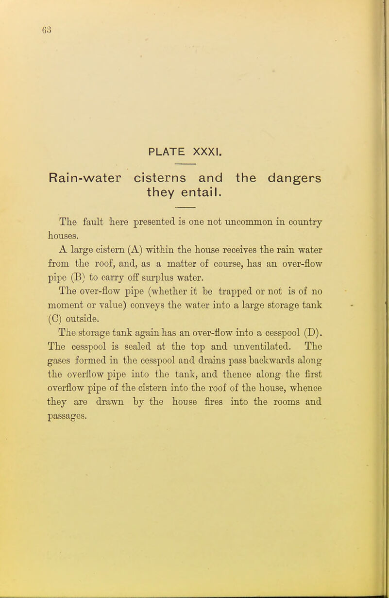 G3 PLATE XXXI. Rain-water cisterns and the dangers tiney entail. The fault here presented is one not uncommon in country houses. A large cistern (A) within the house receives the rain water from the roof, and, as a matter of course, has an over-flow pipe (B) to carry off surplus water. The over-flow pipe (whether it be trapped or not is of no moment or value) conveys the water into a large storage tank (0) outside. The storage tank again has an over-flow into a cesspool (D). The cesspool is sealed at the top and unventilated. The gases formed in the cesspool and drains pass backwards along the overflow pipe into the tank, and thence along the first overflow pipe of the cistern into the roof of the house, whence they are drawn by the house fires into the rooms and passages.
