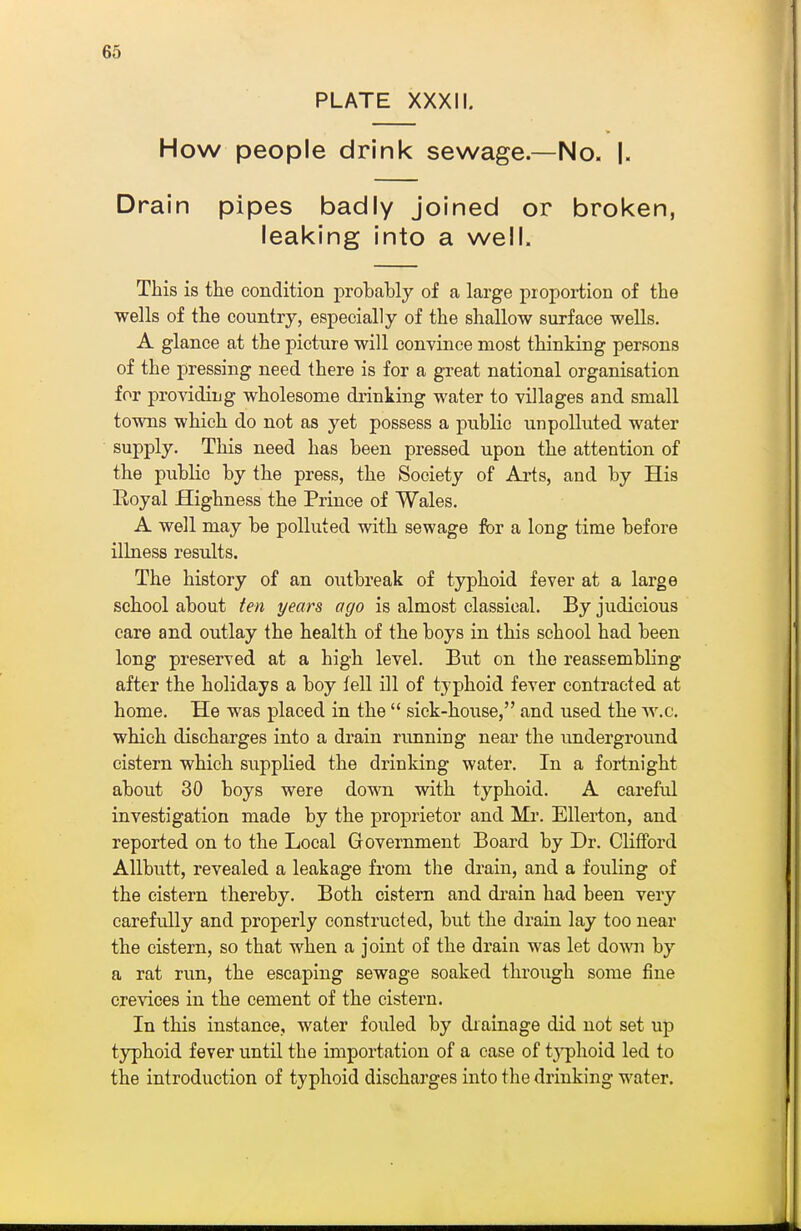 PLATE XXXII. How people drink sewage—No. |. Drain pipes badly joined or broken, leaking into a well. This is the condition probably of a large proportion of the wells of the country, especially of the shallow surface wells. A glance at the picture will convince most thinking persons of the pressing need there is for a great national organisation for providiug wholesome drinking water to villages and small towns which do not as yet possess a public unpolluted water supply. This need has been pressed upon the attention of the public by the press, the Society of Arts, and by His Eoyal Highness the Prince of Wales. A well may be polluted with sewage for a long time before illness results. The history of an outbreak of typhoid fever at a large school about ten years ago is almost classical. By judicious care and outlay the health of the boys in this school had been long preserved at a high level. But on the reassembling after the holidays a boy fell ill of typhoid fever contracted at home. He was placed in the  sick-house, and used the vv.c. which discharges into a drain running near the underground cistern which supplied the drinking water. In a fortnight about 30 boys were down with typhoid. A careful investigation made by the proprietor and Mr. Ellerton, and reported on to the Local Government Board by Dr. Clifford Allbutt, revealed a leakage from the drain, and a fouling of the cistern thereby. Both cistern and di-ain had been very carefully and properly constructed, but the drain lay too near the cistern, so that when a joint of the drain was let down by a rat run, the escaping sewage soaked through some fine crevices in the cement of the cistern. In this instance, water fouled by diainage did not set up typhoid fever until the importation of a case of tj'phoid led to the introduction of typhoid discharges into the drinking water.