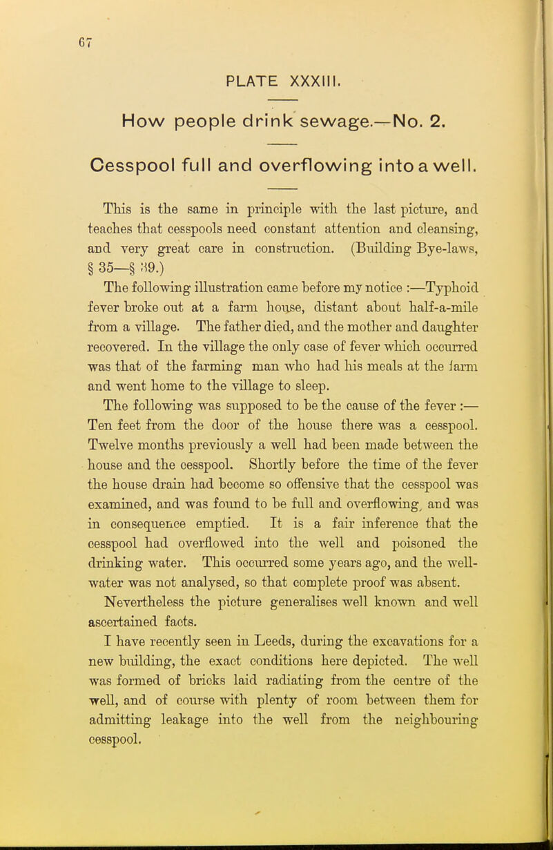 PLATE XXXIII. How people drink sewage—No. 2. Cesspool full and overflowing into a well. This is the same in principle with the last picture, and teaches that cesspools need constant attention and cleansing, and very great care in construction. (Building Bye-laws, § 35—§ .M9.) The following illustration came before my notice :—Typhoid fever broke out at a farm house, distant about half-a-mile from a village. The father died, and the mother and daughter recovered. In the village the only case of fever which occurred was that of the farming man who had his meals at the farm and went home to the village to sleep. The following was supposed to be the cause of the fever :— Ten feet from the door of the house there was a cesspool. Twelve months previously a well had been made between the house and the cesspool. Shortly before the time of the fever the house drain had become so offensive that the cesspool was examiaed, and was found to be full and overflowings and was in consequence emptied. It is a fair inference that the cesspool had overflowed into the well and poisoned the drinking water. This occiuTed some years ago, and the well- water was not analysed, so that complete proof was absent. Nevertheless the picture generalises well known and well ascertained facts. I have recently seen in Leeds, during the excavations for a new building, the exact conditions here depicted. The weU was formed of bricks laid radiating from the centre of the well, and of course with plenty of room between them for admitting leakage into the well from the neighbouring cesspool.