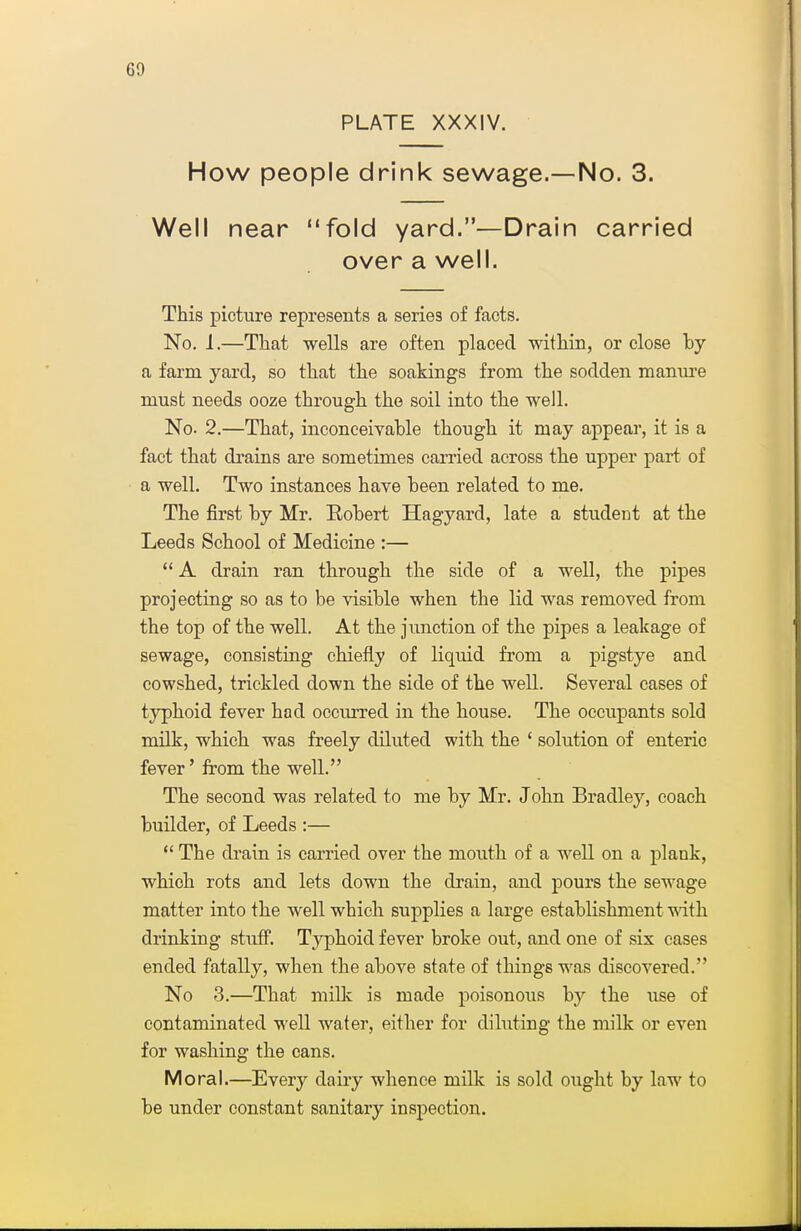 PLATE XXXIV. How people drink sewage.—No. 3. Well near fold yard.—Drain carried over a well. This picture represents a series of facts. No. I.—That wells are often placed within, or close hy a farm yard, so that the soakings from the sodden manm-e must needs ooze through the soil into the well. No. 2.—That, inconceivable though it may appear, it is a fact that di'ains are sometimes carried across the upper part of a well. Two instances have been related to me. The first by Mr. Robert Hagyard, late a student at the Leeds School of Medicine :—  A drain ran through the side of a well, the pipes projecting so as to be visible when the lid was removed from the top of the well. At the junction of the pipes a leakage of sewage, consisting chiefly of liquid from a pigstye and cowshed, trickled down the side of the well. Several cases of tj^hoid fever had occurred in the house. The occupants sold milk, which was freely diluted with the ' solution of enteric fever' from the well. The second was related to me by Mr. John Bradley, coach builder, of Leeds :—  The drain is carried over the mouth of a well on a plank, which rots and lets down the drain, and pours the sewage matter into the well which supplies a large establishment mth drinking stuff. Typhoid fever broke out, and one of six cases ended fatally, when the above state of things was discovered. No 3.—That millc is made poisonous by the use of contaminated well water, either for diluting the milk or even for washing the cans. Moral.—Every dairy whence milk is sold ought by law to be under constant sanitary inspection.