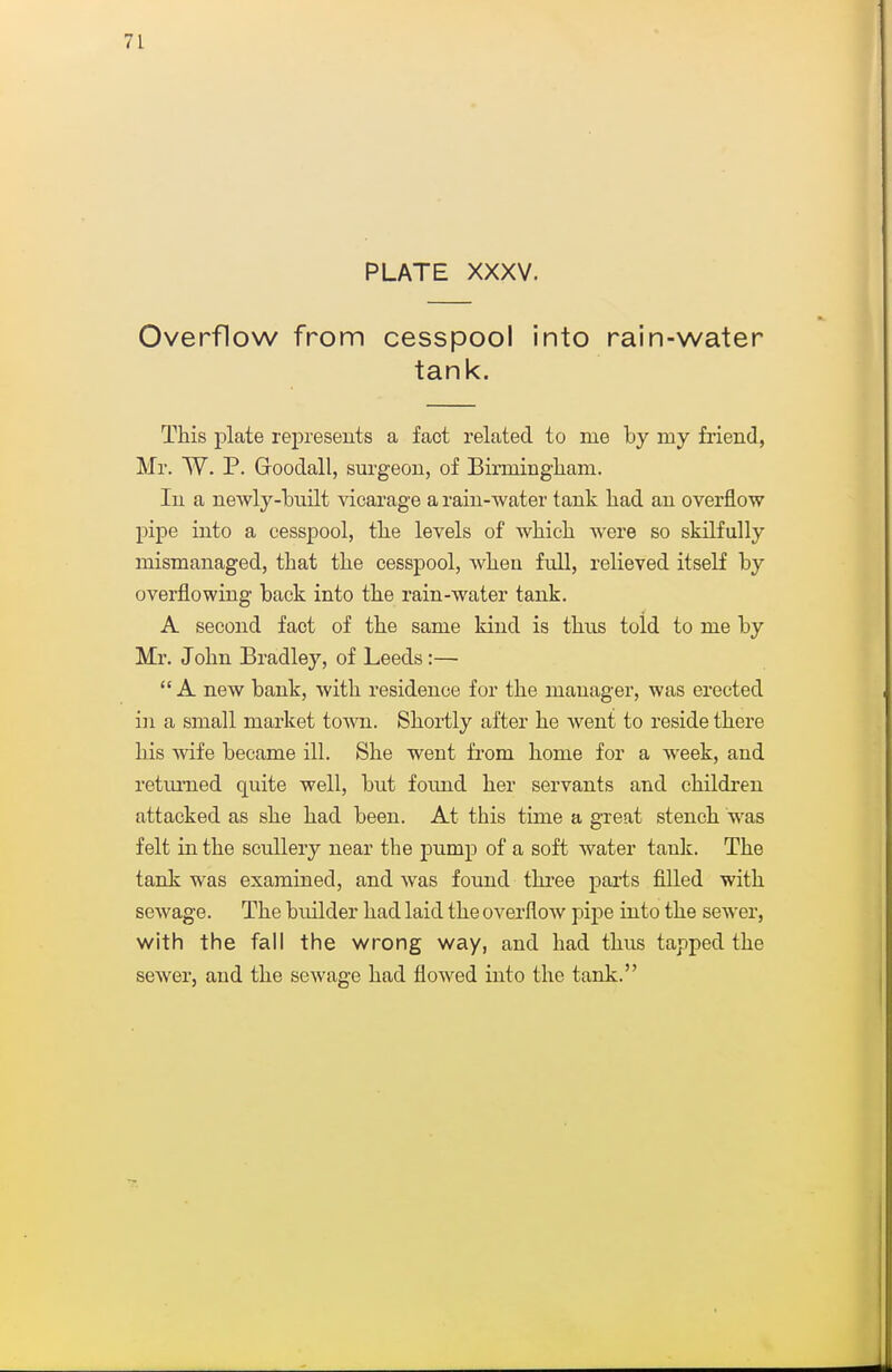 PLATE XXXV. Overflow from cesspool into rain-water tank. This plate rej)resents a fact related to me by my friend, Mr. W. P. Goodall, surgeou, of Binuingham. In a newly-built vicarage a rain-water tank bad an overflow pipe into a cesspool, tbe levels of wbicb were so skilfully mismanaged, that tbe cesspool, wben full, relieved itself by overflowing back into tbe rain-water tank. A second fact of tbe same kind is tbus told to me by Mr. Jobn Bradley, of Leeds:—  A new bank, witb residence for tbe manager, was erected in a small market town. Sbortly after be went to reside tbere bis wife became ill. Sbe went fi-om bome for a week, and returned quite well, but found ber servants and cbildren attacked as sbe bad been. At tbis time a great stencb was felt in tbe scullery near tbe pump of a soft water tauk. Tbe tank was examined, and was found tbi'ee parts filled witb sewage. Tbe builder bad laid tbe overflow pipe into tbe sewer, with the fall the wrong way, and bad tbus tapped tbe sewer, and tbe sewage bad flowed into tbe tank.