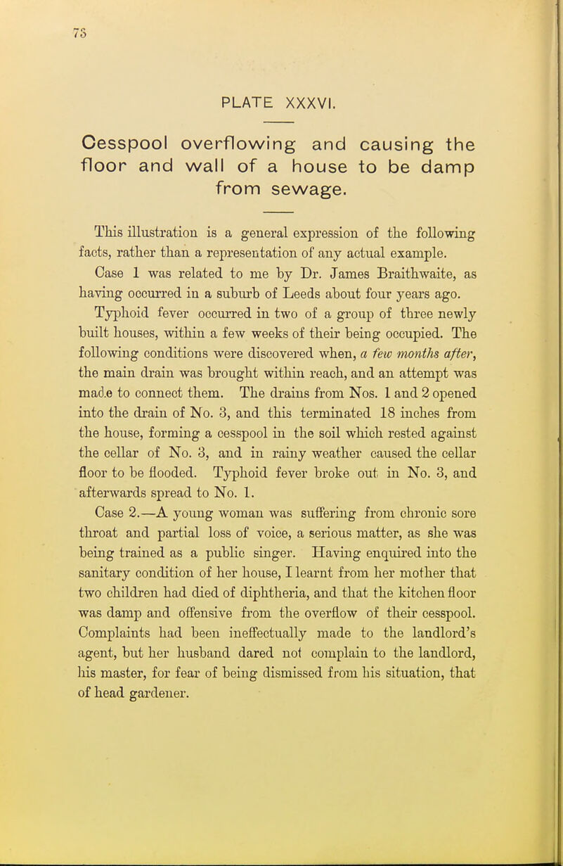 7S PLATE XXXVI. Cesspool overflowing and causing the floor and wall of a house to be damp from sewage. This illustration is a general expression of the following facts, rather than a representation of any actual example. Case 1 was related to me by Dr. James Braithwaite, as having occurred in a suburb of Leeds about four years ago. Typhoid fever occurred in two of a group of three newly built houses, within a few weeks of their being occupied. The following conditions were discovered when, a few months after, the main drain was brought within reach, and an attempt was mad.e to connect them. The drains from Nos. 1 and 2 opened into the drain of No. 3, and this terminated 18 inches from the house, forming a cesspool in the soil which rested against the cellar of No. 3, and in rainy weather caused the cellar floor to be flooded. Typhoid fever broke out in No. 3, and afterwards spread to No. 1. Case 2.—A young woman was suffering from chronic sore throat and partial loss of voice, a serious matter, as she was being trained as a public singer. Having enquired into the sanitary condition of her house, I learnt from her mother that two children had died of diphtheria, and that the kitchen floor was damp and offensive from the overflow of their cesspool. Complaints had been ineffectually made to the landlord's agent, but her husband dared not complain to the landlord, liis master, for fear of being dismissed from his situation, that of head gardener.