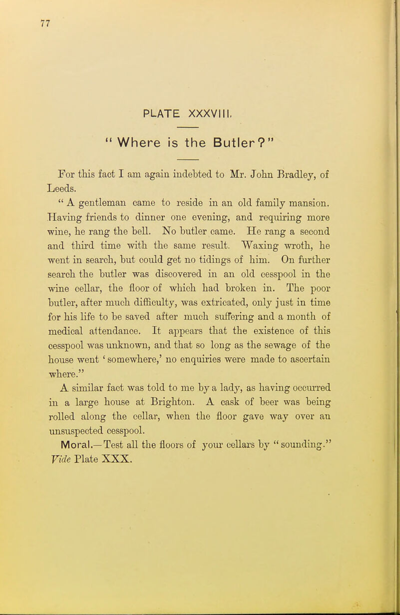 PLATE XXXVIII.  Where is the Butler? For this fact I am again indebted to Mr. John Bradley, of Leeds.  A gentleman came to reside in an old family mansion. Having friends to dinner one evening, and requiring more wine, he rang the bell. No butler came. He rang a second and thii'd time with the same result. Waxing wroth, he went in search, but could get no tidings of him. On further search the butler was discovered in an old cesspool in the wine cellar, the floor of which had broken in. The poor butler, after much difficulty, was extricated, only just in time for his life to be saved after much suffering and a month of medical attendance. It appears that the existence of this cesspool was unknown, and that so long as the sewage of the house went ' somewhere,' no enquiries were made to ascertain where. A similar fact was told to me by a lady, as having occm-red in a large house at Brighton. A cask of beer was being rolled along the cellar, when the floor gave way over an unsuspected cesspool. Moral.—Test all the floors of your cellars by sounding. Vide Plate XXX.