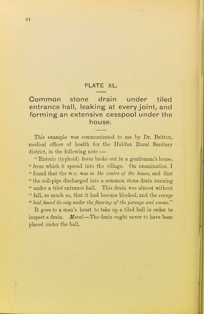 PLATE XL: Common stone drain under tiled entrance hall, leaking at every joint, and forming an extensive cesspool under the house. This example was communicated to me by Dr. Britton, medical officer of health for the Halifax Biiral Sanitary district, in the following note :—  Enteric (typhoid) fever broke out in a gentleman's house,  from which it spread into the village. On examination I  foxmd that the vv.c. was in the centre of the house, and that  the soil-pipe discharged into a common stone drain running  imder a tiled entrance hall. This drain was almost without  fall, so much so, that it had become blocked, and the mcage  had found its way under the flooring of the passage and rootns. It goes to a man's heart to take up a tiled hall in order to inspect a drain. Moral,—The drain ought never to have been placed under the hall.