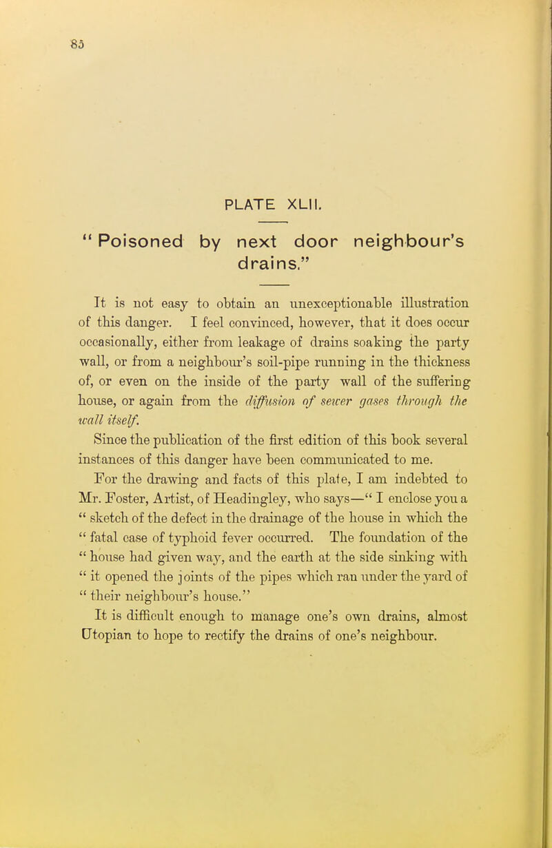 PLATE XLII.  Poisoned by next door neighbour's drains. It is not easy to obtain an unexceptionable illustration of this clanger. I feel convinced, however, that it does occur occasionally, either from leakage of drains soaking the party wall, or from a neighbour's soil-pipe running in the thickness of, or even on the inside of the party wall of the suffering house, or again from the diffusion of sewer gases through the wall itself. Since the publication of the first edition of this book several instances of this danger have been communicated to me. For the drawing and facts of this plate, I am indebted to Mr. Foster, Artist, of Headingley, who says— I enclose you a  sketch of the defect in the drainage of the house in which the  fatal case of typhoid fever occurred. The foundation of the  hoiise had given way, and the earth at the side sinking with  it opened the joints of the pipes which ran under the yard of  their neighbour's house. It is difficult enough to manage one's own drains, almost Utopian to hope to rectify the drains of one's neighbour.