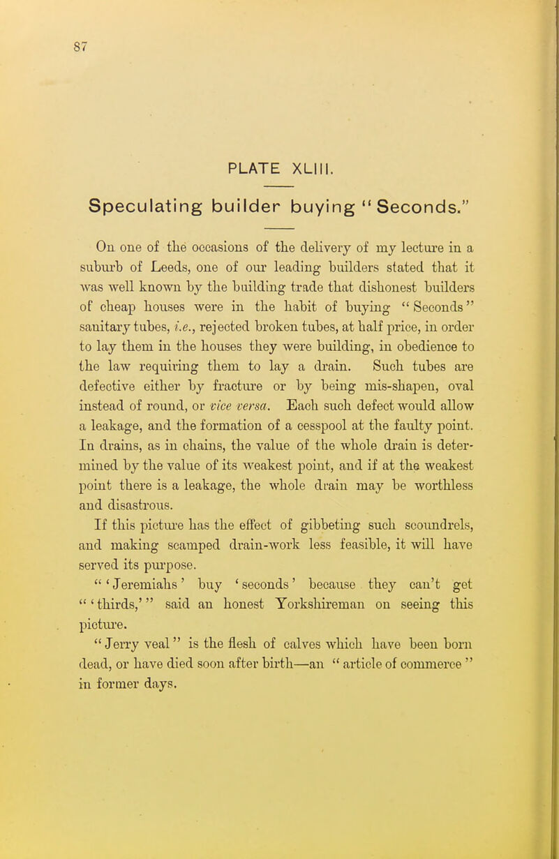 PLATE XLIII. Speculating builder buying  Seconds. On one of tlie occasions of the delivery of my lectm-e in a siibiu'b of Leeds, one of oui* leading builders stated that it Avas well known by the building trade that dishonest builders of cheap houses were in the habit of buying Seconds sanitary tubes, i.e., rejected broken tubes, at half price, in order to lay them in the houses they were building, in obedience to the law requiring them to lay a drain. Such tubes are defective either by fractiu'e or by being mis-shapen, oval instead of round, or vice versa. Each such defect would allow a leakage, and the formation of a cesspool at the faulty point. In drains, as in chains, the value of the whole di'ain is deter- mined by the value of its weakest point, and if at the weakest point there is a leakage, the whole di-ain may be worthless and disastrous. If this pictm-e has the effect of gibbeting such scoimdrels, and making scamped drain-work less feasible, it will have served its pui'pose. 'Jeremiahs' buy 'seconds' because they can't get  ' thirds,' said an honest Yorkshireman on seeing this pictm'e. Jerry veal is the flesh of calves which have been born dead, or have died soon after birth—an  article of commerce  in former days.