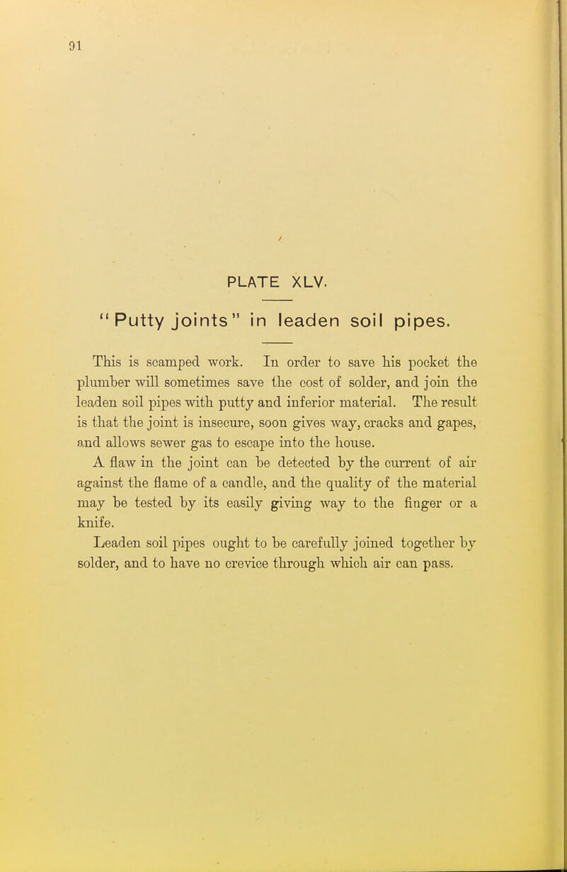 PLATE XLV.  Putty joints in leaden soil pipes. This is scamped work. In order to save his pocket the plumber will sometimes save the cost of solder, and join the leaden soil pipes with putty and inferior material. The result is that the joint is insecure, soon gives Avay, cracks and gapes, and allows sewer gas to escape into the house. A flaw in the joint can be detected by the current of au' against the flame of a candle, and the quality of the material may be tested by its easily giving way to the finger or a knife. Leaden soil pipes ought to be carefully joined together by solder, and to have no crevice through which air can pass.