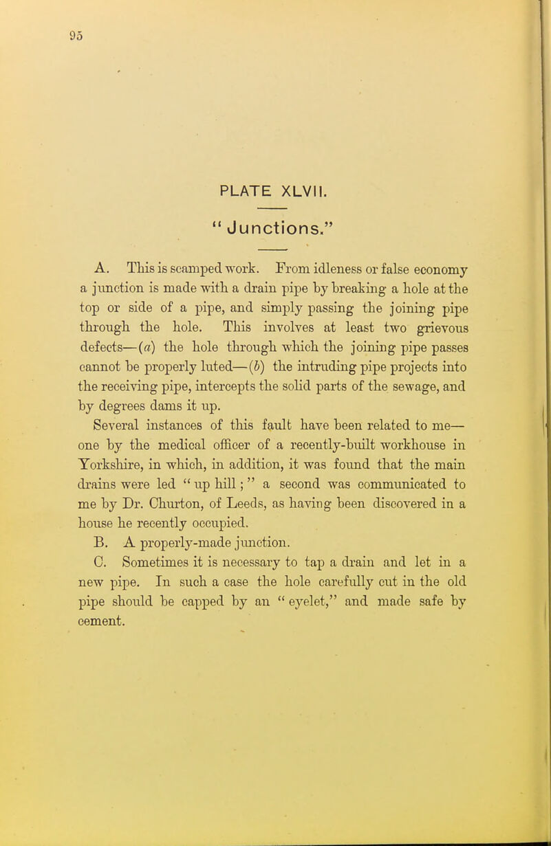 PLATE XLVII.  Junctions. A. This is scamped work. From idleness or false economy a jimction is made with a drain pipe by breaking a hole at the top or side of a pipe, and simply passing the joining pipe through the hole. This involves at least two grievous defects—(a) the hole through which the Joining pipe passes cannot be properly luted—(b) the intruding pipe projects into the receiving pipe, intercepts the solid parts of the sewage, and by degrees dams it up. Several instances of this fault have been related to me— one by the medical officer of a recently-built workhouse in Yorkshire, in which, in addition, it was found that the main drains were led  up hill;  a second was communicated to me by Dr. Churton, of Leeds, as having been discovered in a house he recently occupied. B. A properly-made jimction. C. Sometimes it is necessary to tap a drain and let in a new pipe. In such a case the hole carefully cut in the old pipe should be capped by an  eyelet, and made safe by cement.