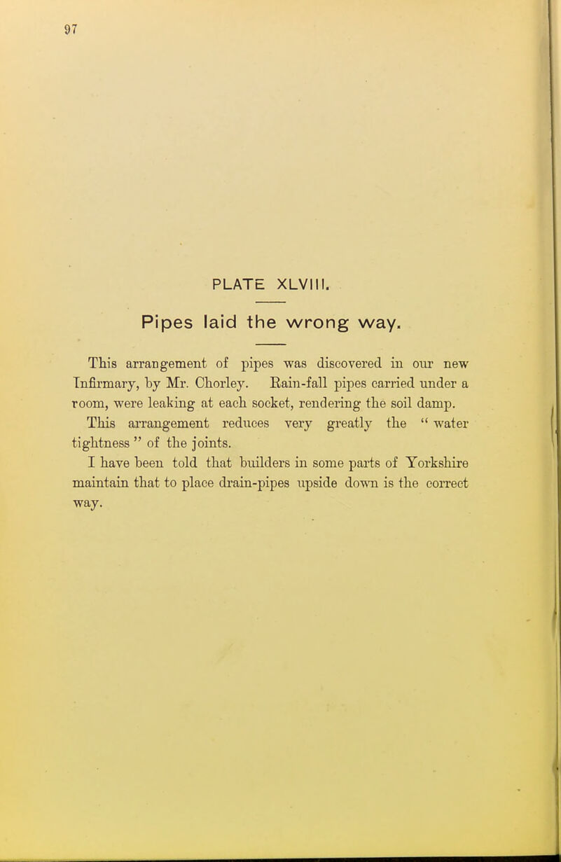 PLATE XLVIII. Pipes laid the wrong way. This arrangement of pipes was discovered in our new Infirmary, by Mr. Chorley. Eain-fall pipes carried under a room, were leaking at each socket, rendering the soil damp. This aiTangement reduces very greatly the  water tightness  of the joints. I have been told that builders in some parts of Yorkshire maintain that to place drain-pipes upside dowa is the correct way.