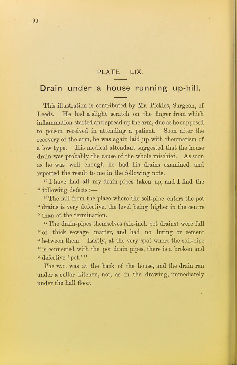 PLATE LIX. Drain under a house running up-hill. This illustration is contributed by Mr. Pickles, Surgeon, of Leeds. He had a slight scratch on the finger from which inflammation started and spread up the arm, due as he supposed to poison received in attending a patient. Soon after the recovery of the arm, he was again laid up with rheumatism of a low type. His medical attendant suggested that the house drain was probably the cause of the whole mischief. As soon as he was well enough he had his drains examined, and reported the result to me in the foUowing note.  I have had all my drain-pipes taken up, and I find the  following defects :—  The fall from the place wherethe soil-pipe enters the pot  drains is very defective, the level being higher in the centre  than at the termination.  The drain-pipes themselves (six-inch pot drains) were full *' of thick sewage matter, and had no luting or cement  between them. Lastly, at the very spot where the soil-pipe *' is connected with the pot drain pipes, there is a broken and  defective ' pot.'  The w.c. was at the back of the house, and the drain ran under a cellar kitchen, not, as in the drawing, immediately under the hall floor.