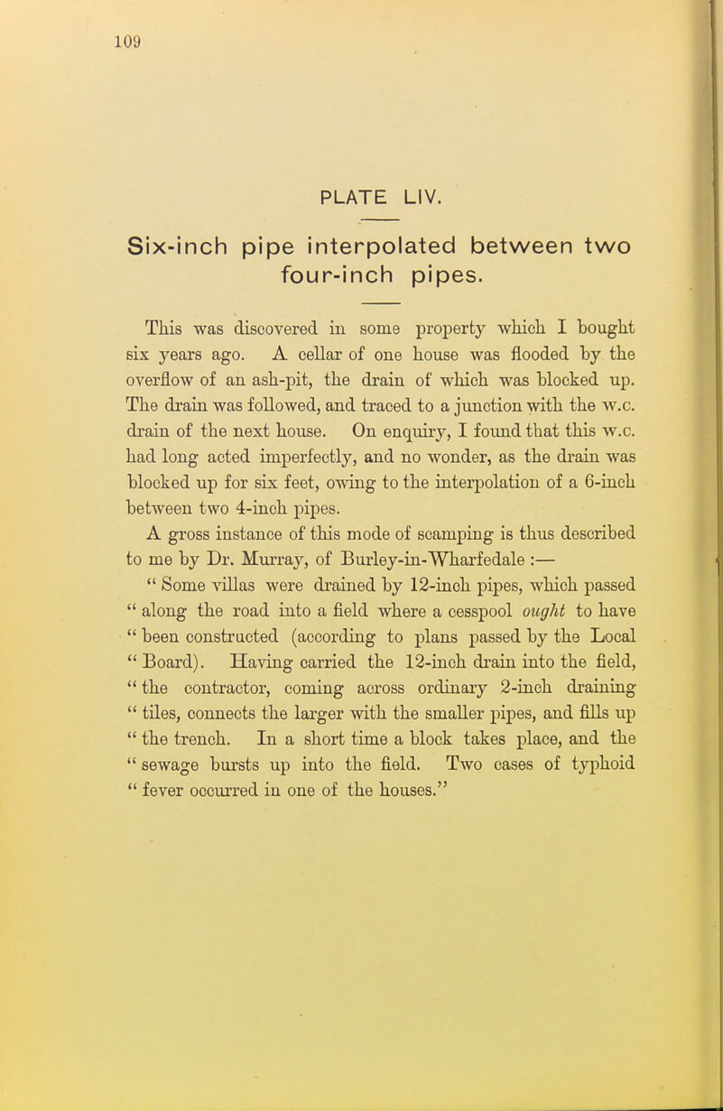 PLATE LIV. Six-inch pipe interpolated between two four-inch pipes. This was discovered in some proj)erty whicli I bought six years ago. A cellar of one house was flooded by the overflow of an ash-pit, the drain of which was blocked up. The drain was followed, and ti'aced to a junction with the w.c. drain of the next house. On enquiry, I found that this w.c. had long acted imperfectly, and no wonder, as the drain was blocked up for six feet, owing to the interpolation of a 6-inch between two 4-inch pipes. A gross instance of this mode of scamping is thus described to me by Dr. Murray, of Burley-in-Wharfedale :— *' Some villas were drained by 12-inch pipes, which passed  along the road into a fleld where a cesspool ought to have  been constructed (according to plans passed by the Local  Board). Having carried the 12-inch drain into the field,  the contractor, coming across ordinary 2-inch draining  tiles, connects the larger with the smaller pipes, and fills up  the trench. In a short time a block takes place, and the  sewage bursts up into the field. Two cases of typhoid *' fever occiuTed in one of the houses.