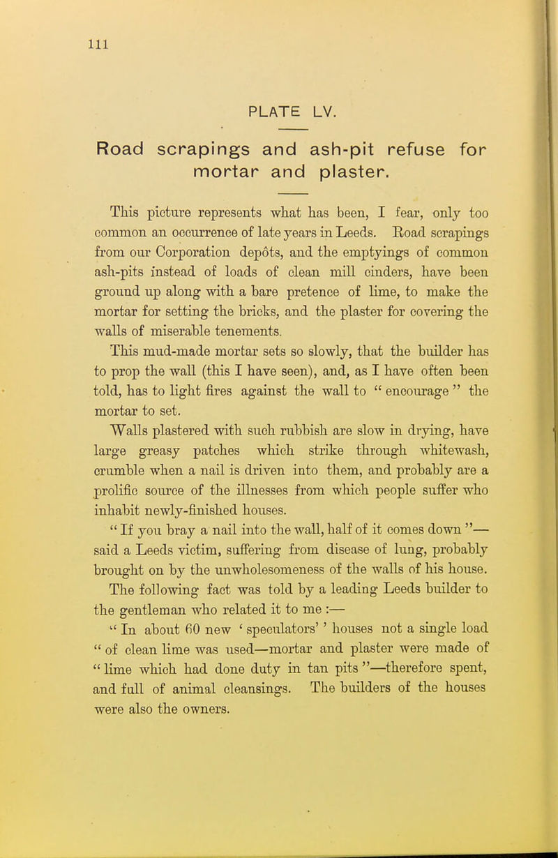 PLATE LV. Road scrapings and ash-pit refuse for mortar and plaster. This picture represents wliat has been, I fear, only too common an occurrence of late years in Leeds. Eoad scrapings from our Corporation depots, and the emptyings of common ash-pits instead of loads of clean mill cinders, have been ground up along with a bare pretence of lime, to make the mortar for setting the bricks, and the plaster for covering the walls of miserable tenements. This mud-made mortar sets so slowly, that the builder has to prop the wall (this I have seen), and, as I have often been told, has to light fires against the wall to  encourage  the mortar to set. Walls plastered with such rubbish are slow in drying, have large greasy patches which strike through whitewash, crumble when a nail is driven into them, and probably are a prolific source of the illnesses from which people suffer who inhabit newly-finished houses.  If you bray a nail into the wall, half of it comes down — said a Leeds victim, suffering from disease of luag, probably brought on by the unwholesomeness of the walls of his house. The following fact was told by a leading Leeds builder to the gentleman who related it to me :—  In about 60 new ' speculators'' houses not a single load  of clean lime was used—mortar and plaster were made of  lime which had done duty in tan pits —^therefore spent, and full of animal cleansings. The builders of the houses were also the owners.